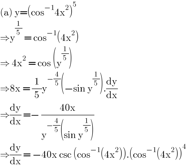 (a) y=(cos^(−1) 4x^2 )^5   ⇒y^(1/5)  = cos^(−1) (4x^2 )  ⇒ 4x^2  = cos (y^(1/5) )  ⇒8x = (1/5)y^(−(4/5)) (−sin y^(1/5) ).(dy/dx)  ⇒(dy/dx) =− ((40x)/(y^(−(4/5)) (sin y^(1/5) )))  ⇒(dy/dx) = −40x csc (cos^(−1) (4x^2 )).(cos^(−1) (4x^2 ))^4   