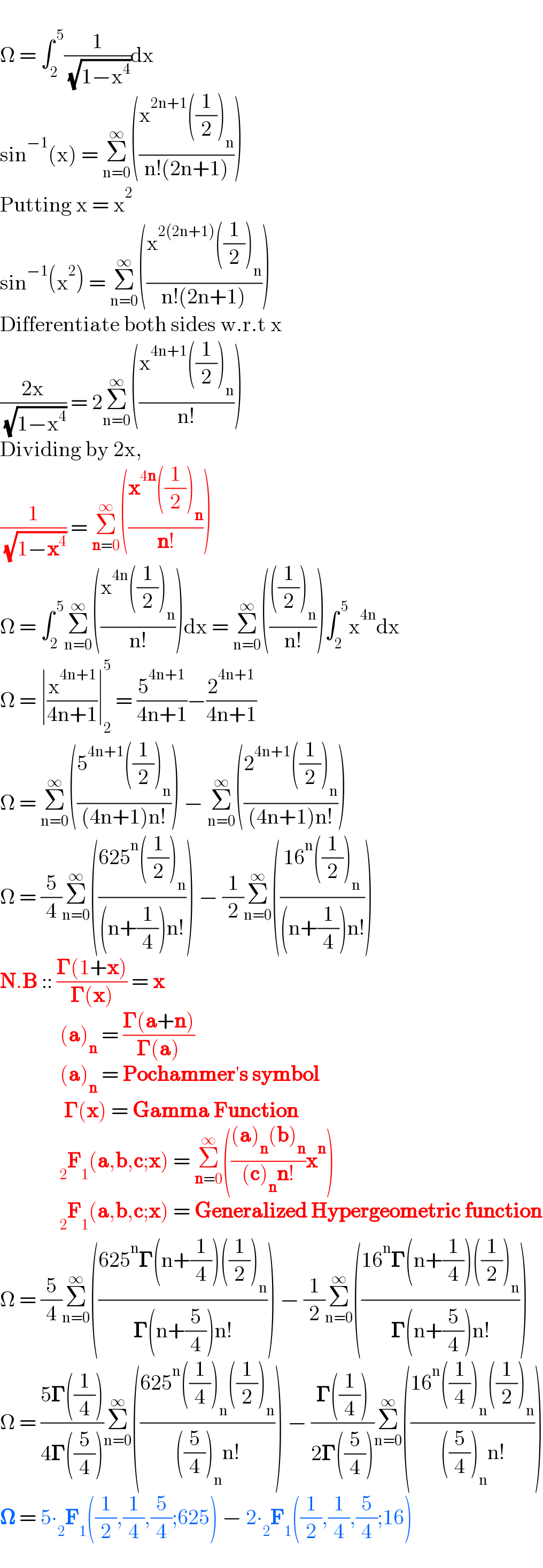   Ω = ∫_2 ^( 5) (1/( (√(1−x^4 ))))dx  sin^(−1) (x) = Σ_(n=0) ^∞ (((x^(2n+1) ((1/2))_n )/(n!(2n+1))))  Putting x = x^2   sin^(−1) (x^2 ) = Σ_(n=0) ^∞ (((x^(2(2n+1)) ((1/2))_n )/(n!(2n+1))))  Differentiate both sides w.r.t x  ((2x)/( (√(1−x^4 )))) = 2Σ_(n=0) ^∞ (((x^(4n+1) ((1/2))_n )/(n!)))  Dividing by 2x,  (1/( (√(1−x^4 )))) = Σ_(n=0) ^∞ (((x^(4n) ((1/2))_n )/(n!)))  Ω = ∫_2 ^( 5) Σ_(n=0) ^∞ (((x^(4n) ((1/2))_n )/(n!)))dx = Σ_(n=0) ^∞ (((((1/2))_n )/(n!)))∫_2 ^( 5) x^(4n) dx  Ω = ∣(x^(4n+1) /(4n+1))∣_2 ^5  = (5^(4n+1) /(4n+1))−(2^(4n+1) /(4n+1))  Ω = Σ_(n=0) ^∞ (((5^(4n+1) ((1/2))_n )/((4n+1)n!))) − Σ_(n=0) ^∞ (((2^(4n+1) ((1/2))_n )/((4n+1)n!)))  Ω = (5/4)Σ_(n=0) ^∞ (((625^n ((1/2))_n )/((n+(1/4))n!))) − (1/2)Σ_(n=0) ^∞ (((16^n ((1/2))_n )/((n+(1/4))n!)))  N.B :: ((𝚪(1+x))/(𝚪(x))) = x                (a)_n  = ((𝚪(a+n))/(𝚪(a)))                (a)_n  = Pochammer′s symbol                  𝚪(x) = Gamma Function                _2 F_1 (a,b,c;x) = Σ_(n=0) ^∞ ((((a)_n (b)_n )/((c)_n n!))x^n )                _2 F_1 (a,b,c;x) = Generalized Hypergeometric function  Ω = (5/4)Σ_(n=0) ^∞ (((625^n 𝚪(n+(1/4))((1/2))_n )/(𝚪(n+(5/4))n!))) − (1/2)Σ_(n=0) ^∞ (((16^n 𝚪(n+(1/4))((1/2))_n )/(𝚪(n+(5/4))n!)))  Ω = ((5𝚪((1/4)))/(4𝚪((5/4))))Σ_(n=0) ^∞ (((625^n ((1/4))_n ((1/2))_n )/(((5/4))_n n!))) − ((𝚪((1/4)))/(2𝚪((5/4))))Σ_(n=0) ^∞ (((16^n ((1/4))_n ((1/2))_n )/(((5/4))_n n!)))  𝛀 = 5∙_2 F_1 ((1/2),(1/4),(5/4);625) − 2∙_2 F_1 ((1/2),(1/4),(5/4);16)  