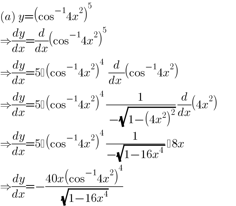 (a) y=(cos^(−1) 4x^2 )^5   ⇒(dy/dx)=(d/dx)(cos^(−1) 4x^2 )^5   ⇒(dy/dx)=5 (cos^(−1) 4x^2 )^4   (d/(dx ))(cos^(−1) 4x^2 )  ⇒(dy/dx)=5 (cos^(−1) 4x^2 )^4  (1/( −(√(1−(4x^2 )^2 )))) (d/dx)(4x^2 )  ⇒(dy/dx)=5 (cos^(−1) 4x^2 )^4  (1/(−(√(1−16x^(4 ) ))))  8x  ⇒(dy/dx)=−((40x(cos^(−1) 4x^2 )^4 )/( (√(1−16x^4 ))))  