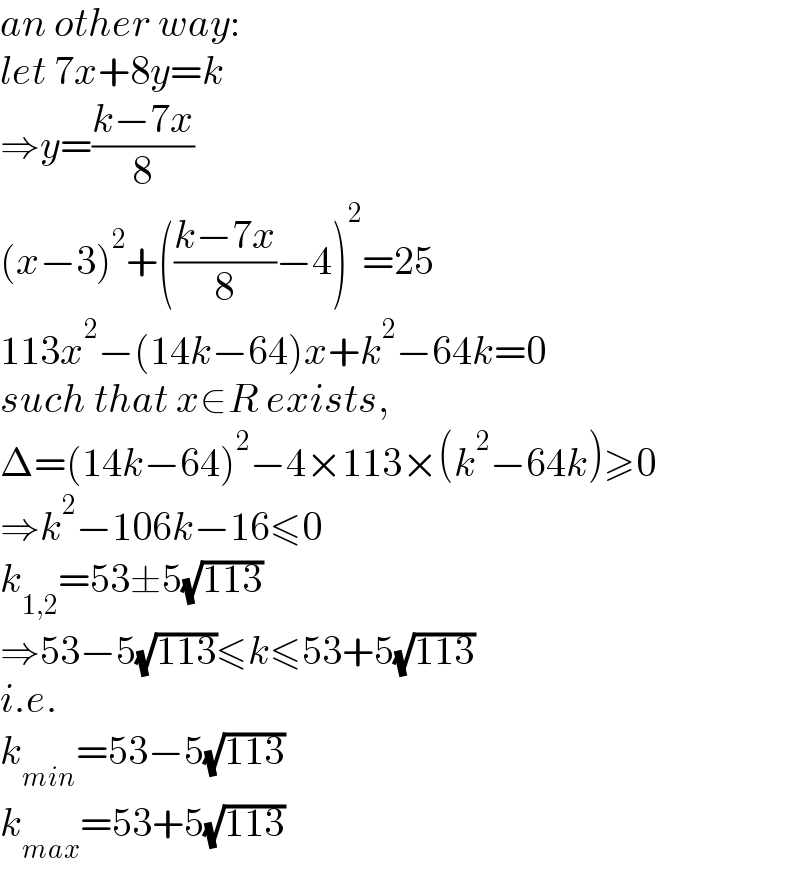 an other way:  let 7x+8y=k  ⇒y=((k−7x)/8)  (x−3)^2 +(((k−7x)/8)−4)^2 =25  113x^2 −(14k−64)x+k^2 −64k=0  such that x∈R exists,  Δ=(14k−64)^2 −4×113×(k^2 −64k)≥0  ⇒k^2 −106k−16≤0  k_(1,2) =53±5(√(113))  ⇒53−5(√(113))≤k≤53+5(√(113))  i.e.  k_(min) =53−5(√(113))  k_(max) =53+5(√(113))  