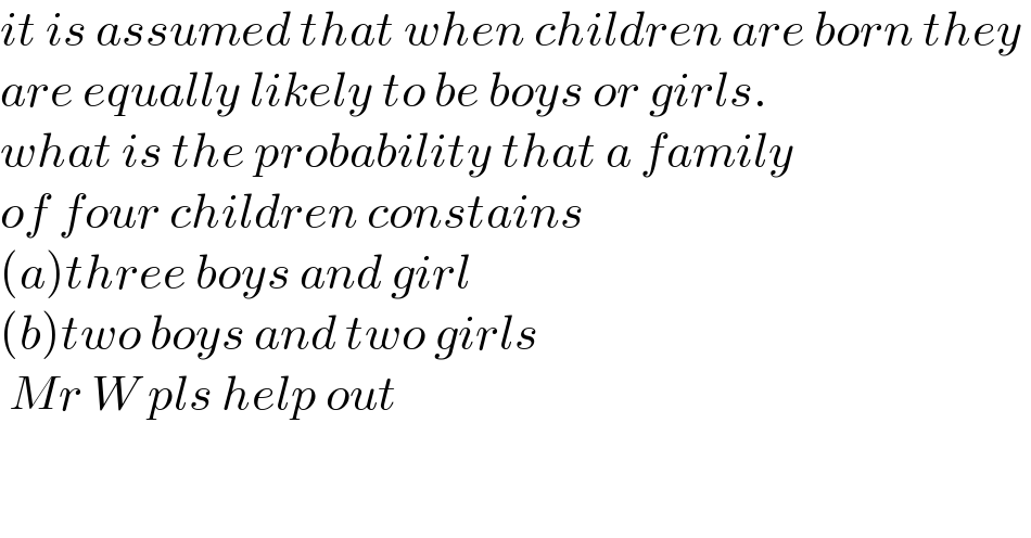 it is assumed that when children are born they   are equally likely to be boys or girls.  what is the probability that a family  of four children constains  (a)three boys and girl  (b)two boys and two girls   Mr W pls help out  