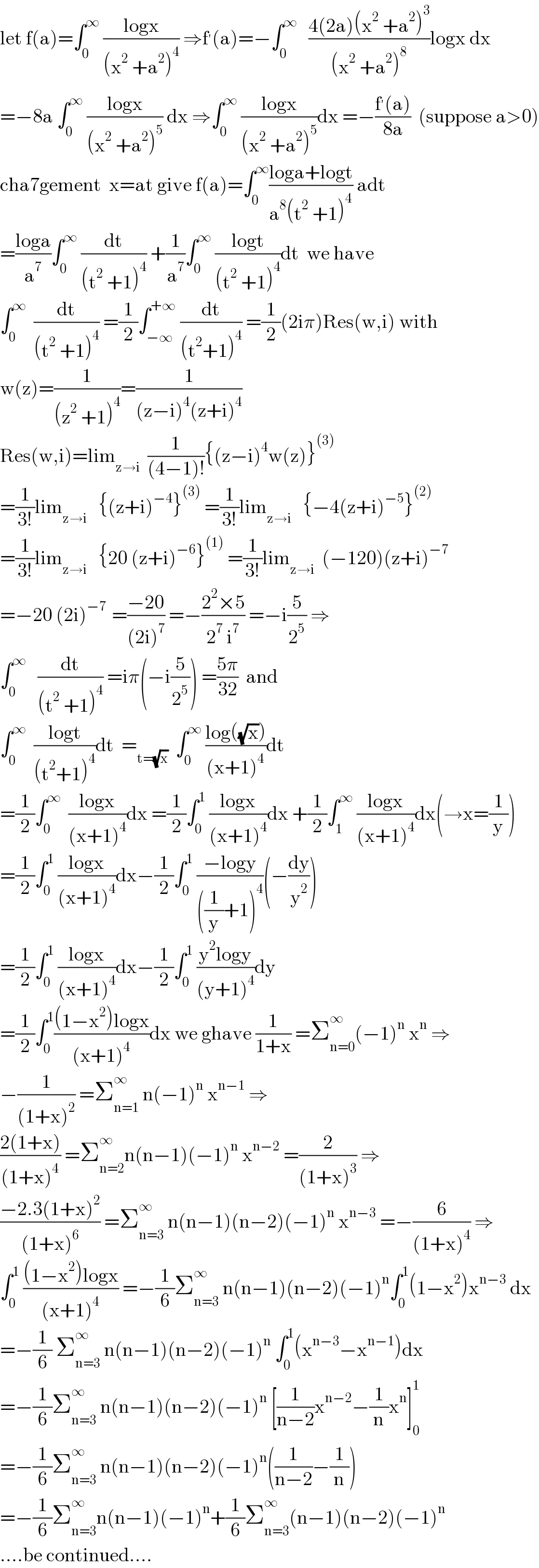 let f(a)=∫_0 ^∞  ((logx)/((x^2  +a^2 )^4 )) ⇒f^′ (a)=−∫_0 ^∞    ((4(2a)(x^2  +a^2 )^3 )/((x^2  +a^2 )^8 ))logx dx  =−8a ∫_0 ^∞  ((logx)/((x^2  +a^2 )^5 )) dx ⇒∫_0 ^∞  ((logx)/((x^2  +a^2 )^5 ))dx =−((f^′ (a))/(8a))  (suppose a>0)  cha7gement  x=at give f(a)=∫_0 ^∞ ((loga+logt)/(a^8 (t^2  +1)^4 )) adt  =((loga)/a^7 )∫_0 ^∞  (dt/((t^2  +1)^4 )) +(1/a^7 )∫_0 ^∞  ((logt)/((t^2  +1)^4 ))dt  we have  ∫_0 ^∞   (dt/((t^2  +1)^4 )) =(1/2)∫_(−∞) ^(+∞)  (dt/((t^2 +1)^4 )) =(1/2)(2iπ)Res(w,i) with  w(z)=(1/((z^2  +1)^4 ))=(1/((z−i)^4 (z+i)^4 ))  Res(w,i)=lim_(z→i)   (1/((4−1)!)){(z−i)^4 w(z)}^((3))   =(1/(3!))lim_(z→i)    {(z+i)^(−4) }^((3))  =(1/(3!))lim_(z→i)    {−4(z+i)^(−5) }^((2))   =(1/(3!))lim_(z→i)    {20 (z+i)^(−6) }^((1))  =(1/(3!))lim_(z→i)   (−120)(z+i)^(−7)   =−20 (2i)^(−7 )  =((−20)/((2i)^7 )) =−((2^2 ×5)/(2^7  i^7 )) =−i(5/2^5 ) ⇒  ∫_0 ^∞    (dt/((t^2  +1)^4 )) =iπ(−i(5/2^5 )) =((5π)/(32))  and  ∫_0 ^∞   ((logt)/((t^2 +1)^4 ))dt  =_(t=(√x))   ∫_0 ^∞  ((log((√x)))/((x+1)^4 ))dt  =(1/2)∫_0 ^∞   ((logx)/((x+1)^4 ))dx =(1/2)∫_0 ^1  ((logx)/((x+1)^4 ))dx +(1/2)∫_1 ^∞  ((logx)/((x+1)^4 ))dx(→x=(1/y))  =(1/2)∫_0 ^1  ((logx)/((x+1)^4 ))dx−(1/2)∫_0 ^1  ((−logy)/(((1/y)+1)^4 ))(−(dy/y^2 ))  =(1/2)∫_0 ^1  ((logx)/((x+1)^4 ))dx−(1/2)∫_0 ^1  ((y^2 logy)/((y+1)^4 ))dy  =(1/2)∫_0 ^1 (((1−x^2 )logx)/((x+1)^4 ))dx we ghave (1/(1+x)) =Σ_(n=0) ^∞ (−1)^n  x^n  ⇒  −(1/((1+x)^2 )) =Σ_(n=1) ^∞  n(−1)^n  x^(n−1)  ⇒  ((2(1+x))/((1+x)^4 )) =Σ_(n=2) ^∞ n(n−1)(−1)^n  x^(n−2)  =(2/((1+x)^3 )) ⇒  ((−2.3(1+x)^2 )/((1+x)^6 )) =Σ_(n=3) ^∞  n(n−1)(n−2)(−1)^n  x^(n−3)  =−(6/((1+x)^4 )) ⇒  ∫_0 ^1  (((1−x^2 )logx)/((x+1)^4 )) =−(1/6)Σ_(n=3) ^∞  n(n−1)(n−2)(−1)^n ∫_0 ^1 (1−x^2 )x^(n−3)  dx  =−(1/6) Σ_(n=3) ^∞  n(n−1)(n−2)(−1)^n  ∫_0 ^1 (x^(n−3) −x^(n−1) )dx  =−(1/6)Σ_(n=3) ^∞  n(n−1)(n−2)(−1)^n  [(1/(n−2))x^(n−2) −(1/n)x^n ]_0 ^1   =−(1/6)Σ_(n=3) ^∞  n(n−1)(n−2)(−1)^n ((1/(n−2))−(1/n))  =−(1/6)Σ_(n=3) ^∞ n(n−1)(−1)^n +(1/6)Σ_(n=3) ^∞ (n−1)(n−2)(−1)^n   ....be continued....  