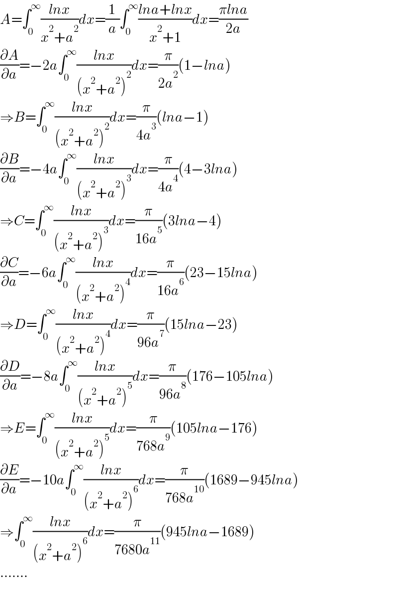 A=∫_0 ^∞ ((lnx)/(x^2 +a^2 ))dx=(1/a)∫_0 ^∞ ((lna+lnx)/(x^2 +1))dx=((πlna)/(2a))  (∂A/∂a)=−2a∫_0 ^∞ ((lnx)/((x^2 +a^2 )^2 ))dx=(π/(2a^2 ))(1−lna)  ⇒B=∫_0 ^∞ ((lnx)/((x^2 +a^2 )^2 ))dx=(π/(4a^3 ))(lna−1)  (∂B/∂a)=−4a∫_0 ^∞ ((lnx)/((x^2 +a^2 )^3 ))dx=(π/(4a^4 ))(4−3lna)  ⇒C=∫_0 ^∞ ((lnx)/((x^2 +a^2 )^3 ))dx=(π/(16a^5 ))(3lna−4)  (∂C/∂a)=−6a∫_0 ^∞ ((lnx)/((x^2 +a^2 )^4 ))dx=(π/(16a^6 ))(23−15lna)  ⇒D=∫_0 ^∞ ((lnx)/((x^2 +a^2 )^4 ))dx=(π/(96a^7 ))(15lna−23)  (∂D/∂a)=−8a∫_0 ^∞ ((lnx)/((x^2 +a^2 )^5 ))dx=(π/(96a^8 ))(176−105lna)  ⇒E=∫_0 ^∞ ((lnx)/((x^2 +a^2 )^5 ))dx=(π/(768a^9 ))(105lna−176)  (∂E/∂a)=−10a∫_0 ^∞ ((lnx)/((x^2 +a^2 )^6 ))dx=(π/(768a^(10) ))(1689−945lna)  ⇒∫_0 ^∞ ((lnx)/((x^2 +a^2 )^6 ))dx=(π/(7680a^(11) ))(945lna−1689)  .......  