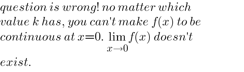 question is wrong! no matter which  value k has, you can′t make f(x) to be  continuous at x=0. lim_(x→0) f(x) doesn′t  exist.  