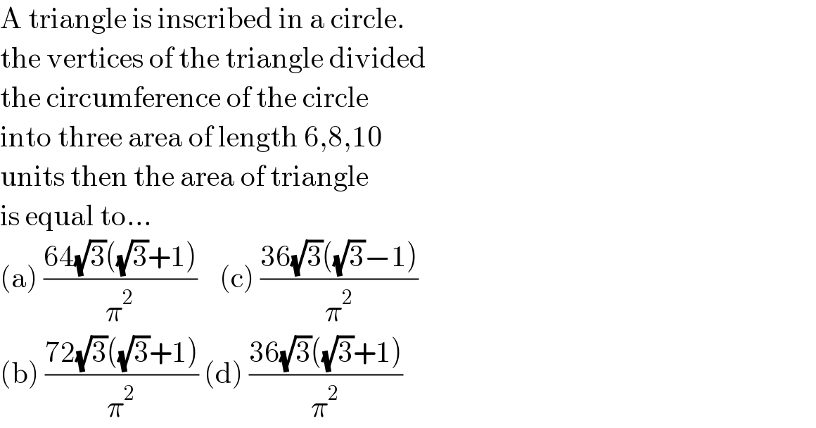 A triangle is inscribed in a circle.  the vertices of the triangle divided  the circumference of the circle  into three area of length 6,8,10  units then the area of triangle  is equal to...  (a) ((64(√3)((√3)+1))/π^2 )    (c) ((36(√3)((√3)−1))/π^2 )  (b) ((72(√3)((√3)+1))/π^2 ) (d) ((36(√3)((√3)+1))/π^2 )  