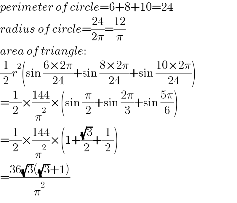 perimeter of circle=6+8+10=24  radius of circle=((24)/(2π))=((12)/π)  area of triangle:  (1/2)r^2 (sin ((6×2π)/(24))+sin ((8×2π)/(24))+sin ((10×2π)/(24)))  =(1/2)×((144)/π^2 )×(sin (π/2)+sin ((2π)/3)+sin ((5π)/6))  =(1/2)×((144)/π^2 )×(1+((√3)/2)+(1/2))  =((36(√3)((√3)+1))/π^2 )  