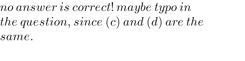 no answer is correct! maybe typo in  the question, since (c) and (d) are the  same.  