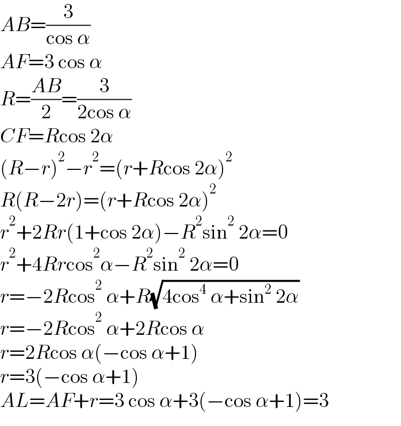 AB=(3/(cos α))  AF=3 cos α  R=((AB)/2)=(3/(2cos α))  CF=Rcos 2α  (R−r)^2 −r^2 =(r+Rcos 2α)^2   R(R−2r)=(r+Rcos 2α)^2   r^2 +2Rr(1+cos 2α)−R^2 sin^2  2α=0  r^2 +4Rrcos^2 α−R^2 sin^2  2α=0  r=−2Rcos^2  α+R(√(4cos^4  α+sin^2  2α))  r=−2Rcos^2  α+2Rcos α  r=2Rcos α(−cos α+1)  r=3(−cos α+1)  AL=AF+r=3 cos α+3(−cos α+1)=3  