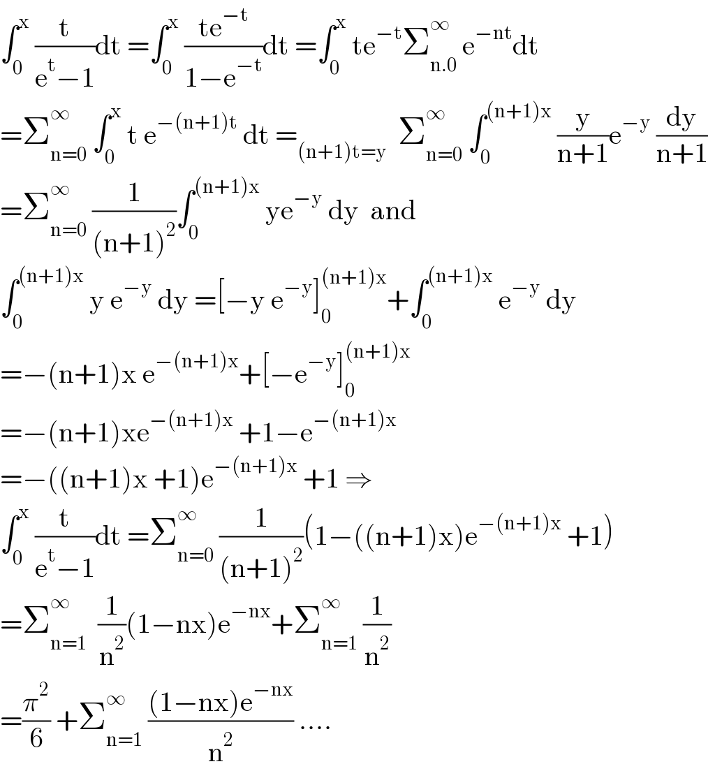 ∫_0 ^x  (t/(e^t −1))dt =∫_0 ^x  ((te^(−t) )/(1−e^(−t) ))dt =∫_0 ^x  te^(−t) Σ_(n.0) ^∞  e^(−nt) dt  =Σ_(n=0) ^∞  ∫_0 ^x  t e^(−(n+1)t)  dt =_((n+1)t=y)   Σ_(n=0) ^∞  ∫_0 ^((n+1)x)  (y/(n+1))e^(−y)  (dy/(n+1))  =Σ_(n=0) ^∞  (1/((n+1)^2 ))∫_0 ^((n+1)x)  ye^(−y)  dy  and  ∫_0 ^((n+1)x)  y e^(−y)  dy =[−y e^(−y) ]_0 ^((n+1)x) +∫_0 ^((n+1)x)  e^(−y)  dy  =−(n+1)x e^(−(n+1)x) +[−e^(−y) ]_0 ^((n+1)x)   =−(n+1)xe^(−(n+1)x)  +1−e^(−(n+1)x)    =−((n+1)x +1)e^(−(n+1)x)  +1 ⇒  ∫_0 ^x  (t/(e^t −1))dt =Σ_(n=0) ^∞  (1/((n+1)^2 ))(1−((n+1)x)e^(−(n+1)x)  +1)  =Σ_(n=1) ^∞   (1/n^2 )(1−nx)e^(−nx) +Σ_(n=1) ^∞  (1/n^2 )  =(π^2 /6) +Σ_(n=1) ^∞  (((1−nx)e^(−nx) )/n^2 ) ....  