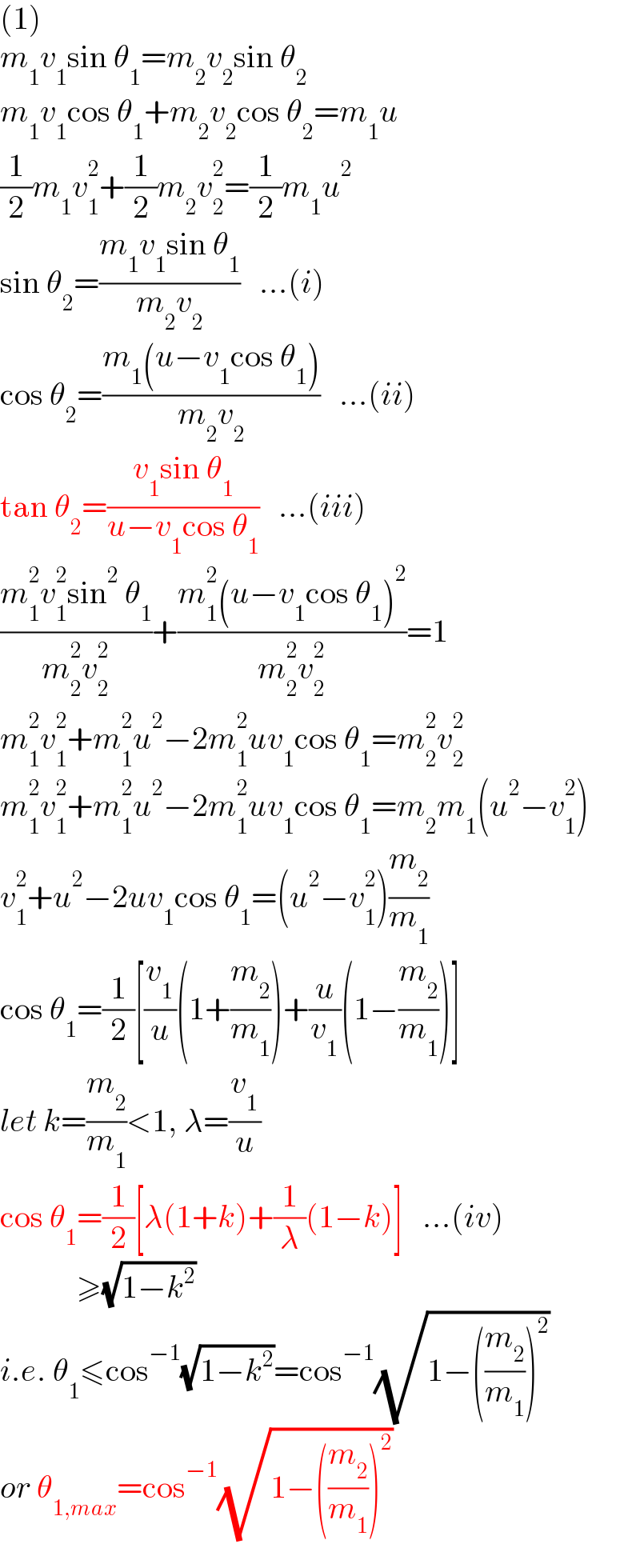 (1)  m_1 v_1 sin θ_1 =m_2 v_2 sin θ_2   m_1 v_1 cos θ_1 +m_2 v_2 cos θ_2 =m_1 u  (1/2)m_1 v_1 ^2 +(1/2)m_2 v_2 ^2 =(1/2)m_1 u^2   sin θ_2 =((m_1 v_1 sin θ_1 )/(m_2 v_2 ))   ...(i)  cos θ_2 =((m_1 (u−v_1 cos θ_1 ))/(m_2 v_2 ))   ...(ii)  tan θ_2 =((v_1 sin θ_1 )/(u−v_1 cos θ_1 ))   ...(iii)  ((m_1 ^2 v_1 ^2 sin^2  θ_1 )/(m_2 ^2 v_2 ^2 ))+((m_1 ^2 (u−v_1 cos θ_1 )^2 )/(m_2 ^2 v_2 ^2 ))=1  m_1 ^2 v_1 ^2 +m_1 ^2 u^2 −2m_1 ^2 uv_1 cos θ_1 =m_2 ^2 v_2 ^2   m_1 ^2 v_1 ^2 +m_1 ^2 u^2 −2m_1 ^2 uv_1 cos θ_1 =m_2 m_1 (u^2 −v_1 ^2 )  v_1 ^2 +u^2 −2uv_1 cos θ_1 =(u^2 −v_1 ^2 )(m_2 /m_1 )  cos θ_1 =(1/2)[(v_1 /u)(1+(m_2 /m_1 ))+(u/v_1 )(1−(m_2 /m_1 ))]  let k=(m_2 /m_1 )<1, λ=(v_1 /u)  cos θ_1 =(1/2)[λ(1+k)+(1/λ)(1−k)]   ...(iv)              ≥(√(1−k^2 ))  i.e. θ_1 ≤cos^(−1) (√(1−k^2 ))=cos^(−1) (√(1−((m_2 /m_1 ))^2 ))  or θ_(1,max) =cos^(−1) (√(1−((m_2 /m_1 ))^2 ))  