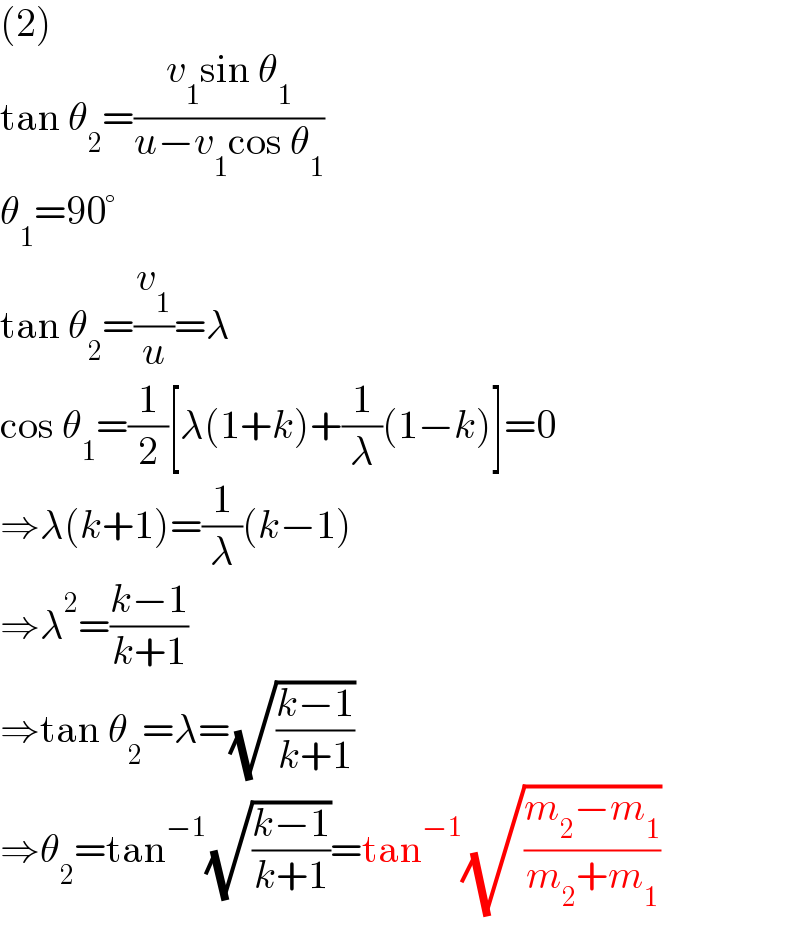 (2)  tan θ_2 =((v_1 sin θ_1 )/(u−v_1 cos θ_1 ))  θ_1 =90°  tan θ_2 =(v_1 /u)=λ  cos θ_1 =(1/2)[λ(1+k)+(1/λ)(1−k)]=0  ⇒λ(k+1)=(1/λ)(k−1)  ⇒λ^2 =((k−1)/(k+1))  ⇒tan θ_2 =λ=(√((k−1)/(k+1)))  ⇒θ_2 =tan^(−1) (√((k−1)/(k+1)))=tan^(−1) (√((m_2 −m_1 )/(m_2 +m_1 )))  