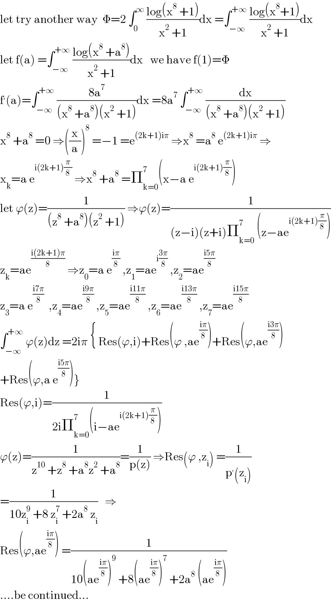 let try another way  Φ=2 ∫_0 ^∞  ((log(x^8  +1))/(x^2  +1))dx =∫_(−∞) ^(+∞)  ((log(x^8 +1))/(x^2  +1))dx  let f(a) =∫_(−∞) ^(+∞)  ((log(x^8  +a^8 ))/(x^2  +1))dx   we have f(1)=Φ  f^′ (a)=∫_(−∞) ^(+∞)  ((8a^7 )/((x^8  +a^8 )(x^2  +1)))dx =8a^7  ∫_(−∞) ^(+∞)  (dx/((x^8  +a^8 )(x^2  +1)))  x^8  +a^8  =0 ⇒((x/a))^8  =−1 =e^((2k+1)iπ)  ⇒x^8  =a^8  e^((2k+1)iπ)  ⇒  x_k =a e^(i(2k+1)(π/8))  ⇒x^8  +a^8  =Π_(k=0) ^7 (x−a e^(i(2k+1)(π/8)) )  let ϕ(z)=(1/((z^8  +a^8 )(z^2  +1))) ⇒ϕ(z)=(1/((z−i)(z+i)Π_(k=0) ^7  (z−ae^(i(2k+1)(π/8)) )))  z_k =ae^((i(2k+1)π)/8)  ⇒z_0 =a e^((iπ)/8)  ,z_1 =ae^(i((3π)/8))  ,z_2 =ae^((i5π)/8)   z_3 =a e^((i7π)/8)   ,z_4 =ae^((i9π)/8)  ,z_5 =ae^((i11π)/8)  ,z_6 =ae^((i13π)/8)  ,z_7 =ae^((i15π)/8)   ∫_(−∞) ^(+∞)  ϕ(z)dz =2iπ { Res(ϕ,i)+Res(ϕ ,ae^((iπ)/8) )+Res(ϕ,ae^((i3π)/8) )  +Res(ϕ,a e^((i5π)/8) )}  Res(ϕ,i)=(1/(2iΠ_(k=0) ^7 (i−ae^(i(2k+1)(π/8)) )))  ϕ(z)=(1/(z^(10)  +z^8  +a^8 z^2  +a^8 ))=(1/(p(z))) ⇒Res(ϕ ,z_i ) =(1/(p^′ (z_i )))  =(1/(10z_i ^9  +8 z_i ^7  +2a^8  z_i ))   ⇒  Res(ϕ,ae^((iπ)/8) ) =(1/(10(ae^((iπ)/8) )^9  +8(ae^((iπ)/8) )^7  +2a^8  (ae^((iπ)/8) )))  ....be continued...  