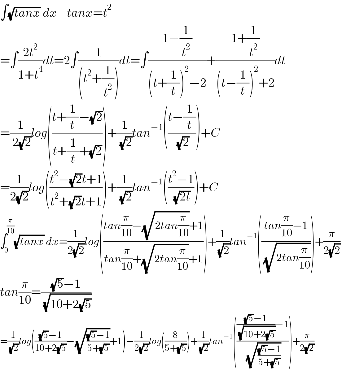 ∫(√(tanx)) dx    tanx=t^2   =∫((2t^2 )/(1+t^4 ))dt=2∫(1/((t^2 +(1/t^2 ))))dt=∫((1−(1/t^2 ))/((t+(1/t))^2 −2))+((1+(1/t^2 ))/((t−(1/t))^2 +2))dt  =(1/( 2(√2)))log(((t+(1/t)−(√2))/(t+(1/t)+(√2))))+(1/( (√2)))tan^(−1) (((t−(1/t))/( (√2))))+C  =(1/(2(√2)))log(((t^2 −(√2)t+1)/(t^2 +(√2)t+1)))+(1/( (√2)))tan^(−1) (((t^2 −1)/( (√(2t)))))+C  ∫_0 ^(π/(10)) (√(tanx)) dx=(1/(2(√2)))log(((tan(π/(10))−(√(2tan(π/(10))))+1)/(tan(π/(10))+(√(2tan(π/(10))))+1)))+(1/( (√2)))tan^(−1) (((tan(π/(10))−1)/( (√(2tan(π/(10)))))))+(π/(2(√2)))  tan(π/(10))=(((√5)−1)/( (√(10+2(√5)))))   =(1/( (√2)))log((((√5)−1)/(10+2(√5)))−(√(((√5)−1)/(5+(√5))))+1)−(1/(2(√2)))log((8/(5+(√5))))+(1/( (√2)))tan^(−1) ((((((√5)−1)/( (√(10+2(√5)))))−1)/( (√(((√5)−1)/(5+(√5)))))))+(π/(2(√2)))  