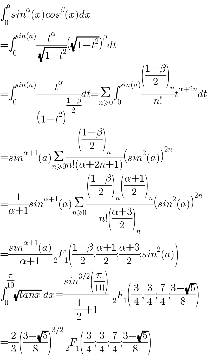 ∫_0 ^a sin^α (x)cos^β (x)dx  =∫_0 ^(sin(a)) (t^α /( (√(1−t^2 ))))((√(1−t^2 )))^β dt  =∫_0 ^(sin(a)) (t^α /((1−t^2 )^((1−β)/2) ))dt=Σ_(n≥0) ∫_0 ^(sin(a)) (((((1−β)/2))_n )/(n!))t^(α+2n) dt  =sin^(α+1) (a)Σ_(n≥0) (((((1−β)/2))_n )/(n!(α+2n+1)))(sin^2 (a))^(2n)   =(1/(α+1))sin^(α+1) (a)Σ_(n≥0) (((((1−β)/2))_n (((α+1)/2))_n )/(n!(((α+3)/2))_n ))(sin^2 (a))^(2n)   =((sin^(α+1) (a))/(α+1)) _2 F_1 (((1−β)/2),((α+1)/2);((α+3)/2);sin^2 (a))  ∫_0 ^(π/(10)) (√(tanx)) dx=((sin^(3/2) ((π/(10))))/((1/2)+1))  _2 F_1 ((3/4),(3/4);(7/4);((3−(√5))/8))  =(2/3)(((3−(√5))/8))^(3/2)  _2 F_1 ((3/4);(3/4);(7/4);((3−(√5))/8))  