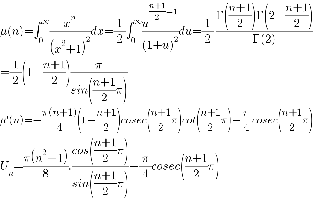 μ(n)=∫_0 ^∞ (x^n /((x^2 +1)^2 ))dx=(1/2)∫_0 ^∞ (u^(((n+1)/2)−1) /((1+u)^2 ))du=(1/2) ((Γ(((n+1)/2))Γ(2−((n+1)/2)))/(Γ(2)))  =(1/2)(1−((n+1)/2))(π/(sin(((n+1)/2)π)))  μ′(n)=−((π(n+1))/4)(1−((n+1)/2))cosec(((n+1)/2)π)cot(((n+1)/2)π)−(π/4)cosec(((n+1)/2)π)  U_n =((π(n^2 −1))/8).((cos(((n+1)/2)π))/(sin(((n+1)/2)π)))−(π/4)cosec(((n+1)/2)π)  