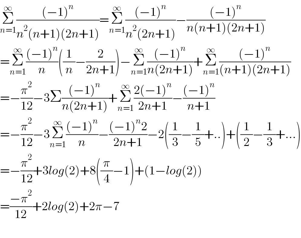 Σ_(n=1) ^∞ (((−1)^n )/(n^2 (n+1)(2n+1)))=Σ_(n=1) ^∞ (((−1)^n )/(n^2 (2n+1)))−(((−1)^n )/(n(n+1)(2n+1)))  =Σ_(n=1) ^∞ (((−1)^n )/n)((1/n)−(2/(2n+1)))−Σ_(n=1) ^∞ (((−1)^n )/(n(2n+1)))+Σ_(n=1) ^∞ (((−1)^n )/((n+1)(2n+1)))  =−(π^2 /(12))−3Σ(((−1)^n )/(n(2n+1)))+Σ_(n=1) ^∞ ((2(−1)^n )/(2n+1))−(((−1)^n )/(n+1))  =−(π^2 /(12))−3Σ_(n=1) ^∞ (((−1)^n )/n)−(((−1)^n 2)/(2n+1))−2((1/3)−(1/5)+..)+((1/2)−(1/3)+...)  =−(π^2 /(12))+3log(2)+8((π/4)−1)+(1−log(2))  =((−π^2 )/(12))+2log(2)+2π−7    