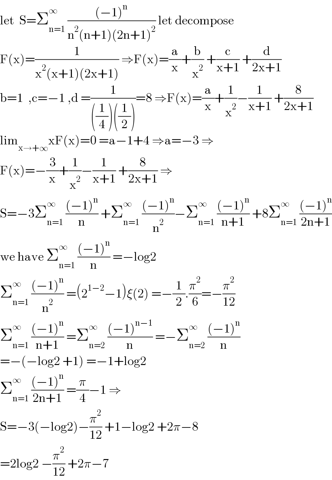 let  S=Σ_(n=1) ^∞  (((−1)^n )/(n^2 (n+1)(2n+1)^2 )) let decompose  F(x)=(1/(x^2 (x+1)(2x+1))) ⇒F(x)=(a/x)+(b/x^2 ) +(c/(x+1)) +(d/(2x+1))  b=1  ,c=−1 ,d =(1/(((1/4))((1/2))))=8 ⇒F(x)=(a/x)+(1/x^2 )−(1/(x+1)) +(8/(2x+1))  lim_(x→+∞) xF(x)=0 =a−1+4 ⇒a=−3 ⇒  F(x)=−(3/x)+(1/x^2 )−(1/(x+1)) +(8/(2x+1)) ⇒  S=−3Σ_(n=1) ^∞  (((−1)^n )/n) +Σ_(n=1) ^∞  (((−1)^n )/n^2 )−Σ_(n=1) ^∞  (((−1)^n )/(n+1)) +8Σ_(n=1) ^∞  (((−1)^n )/(2n+1))  we have Σ_(n=1) ^∞  (((−1)^n )/n) =−log2  Σ_(n=1) ^∞  (((−1)^n )/n^2 ) =(2^(1−2) −1)ξ(2) =−(1/2).(π^2 /6)=−(π^2 /(12))  Σ_(n=1) ^∞  (((−1)^n )/(n+1)) =Σ_(n=2) ^∞  (((−1)^(n−1) )/n) =−Σ_(n=2) ^∞  (((−1)^n )/n)  =−(−log2 +1) =−1+log2  Σ_(n=1) ^∞  (((−1)^n )/(2n+1)) =(π/4)−1 ⇒  S=−3(−log2)−(π^2 /(12)) +1−log2 +2π−8  =2log2 −(π^2 /(12)) +2π−7  
