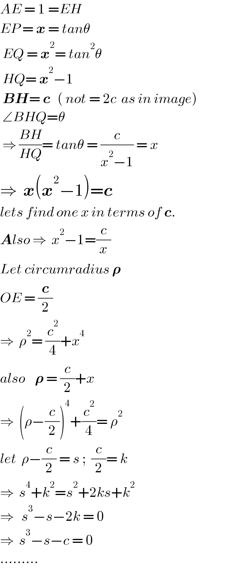 AE = 1 =EH  EP = x = tanθ   EQ = x^2 = tan^2 θ   HQ= x^2 −1   BH= c   ( not = 2c  as in image)   ∠BHQ=θ   ⇒ ((BH)/(HQ))= tanθ = (c/(x^2 −1)) = x  ⇒  x(x^2 −1)=c  lets find one x in terms of c.  Also ⇒  x^2 −1=(c/x)  Let circumradius 𝛒   OE = (c/2)  ⇒  ρ^2 = (c^2 /4)+x^4   also    𝛒 = (c/2)+x  ⇒  (ρ−(c/2))^4 +(c^2 /4)= ρ^2   let  ρ−(c/2) = s ;  (c/2)= k  ⇒  s^4 +k^2 =s^2 +2ks+k^2   ⇒   s^3 −s−2k = 0  ⇒  s^3 −s−c = 0  .........  