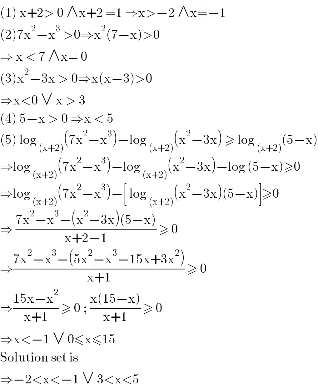 (1) x+2> 0 ∧x+2 ≠1 ⇒x>−2 ∧x≠−1  (2)7x^2 −x^3  >0⇒x^2 (7−x)>0  ⇒ x < 7 ∧x≠ 0  (3)x^2 −3x > 0⇒x(x−3)>0  ⇒x<0 ∨ x > 3  (4) 5−x > 0 ⇒x < 5  (5) log _((x+2)) (7x^2 −x^3 )−log _((x+2)) (x^2 −3x) ≥ log _((x+2)) (5−x)  ⇒log _((x+2)) (7x^2 −x^3 )−log _((x+2)) (x^2 −3x)−log (5−x)≥0  ⇒log _((x+2)) (7x^2 −x^3 )−[ log _((x+2)) (x^2 −3x)(5−x)]≥0  ⇒ ((7x^2 −x^3 −(x^2 −3x)(5−x))/(x+2−1)) ≥ 0  ⇒((7x^2 −x^3 −(5x^2 −x^3 −15x+3x^2 ))/(x+1)) ≥ 0  ⇒((15x−x^2 )/(x+1)) ≥ 0 ; ((x(15−x))/(x+1)) ≥ 0  ⇒x<−1 ∨ 0≤x≤15  Solution set is   ⇒−2<x<−1 ∨ 3<x<5   