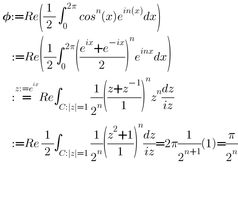  𝛗:=Re((1/2) ∫_0 ^( 2π)  cos^n (x)e^(in(x)) dx)       :=Re((1/2)∫_0 ^( 2π) (((e^(ix) +e^(−ix) )/2))^n e^(inx) dx)       :=^(z:=e^(ix) ) Re∫_(C:∣z∣=1) (1/2^n )(((z+z^(−1) )/1))^n z^n (dz/(iz))       :=Re (1/2)∫_(C:∣z∣=1) (1/2^n )(((z^2 +1)/1))^n (dz/(iz))=2π(1/2^(n+1) )(1)=(π/2^n )               