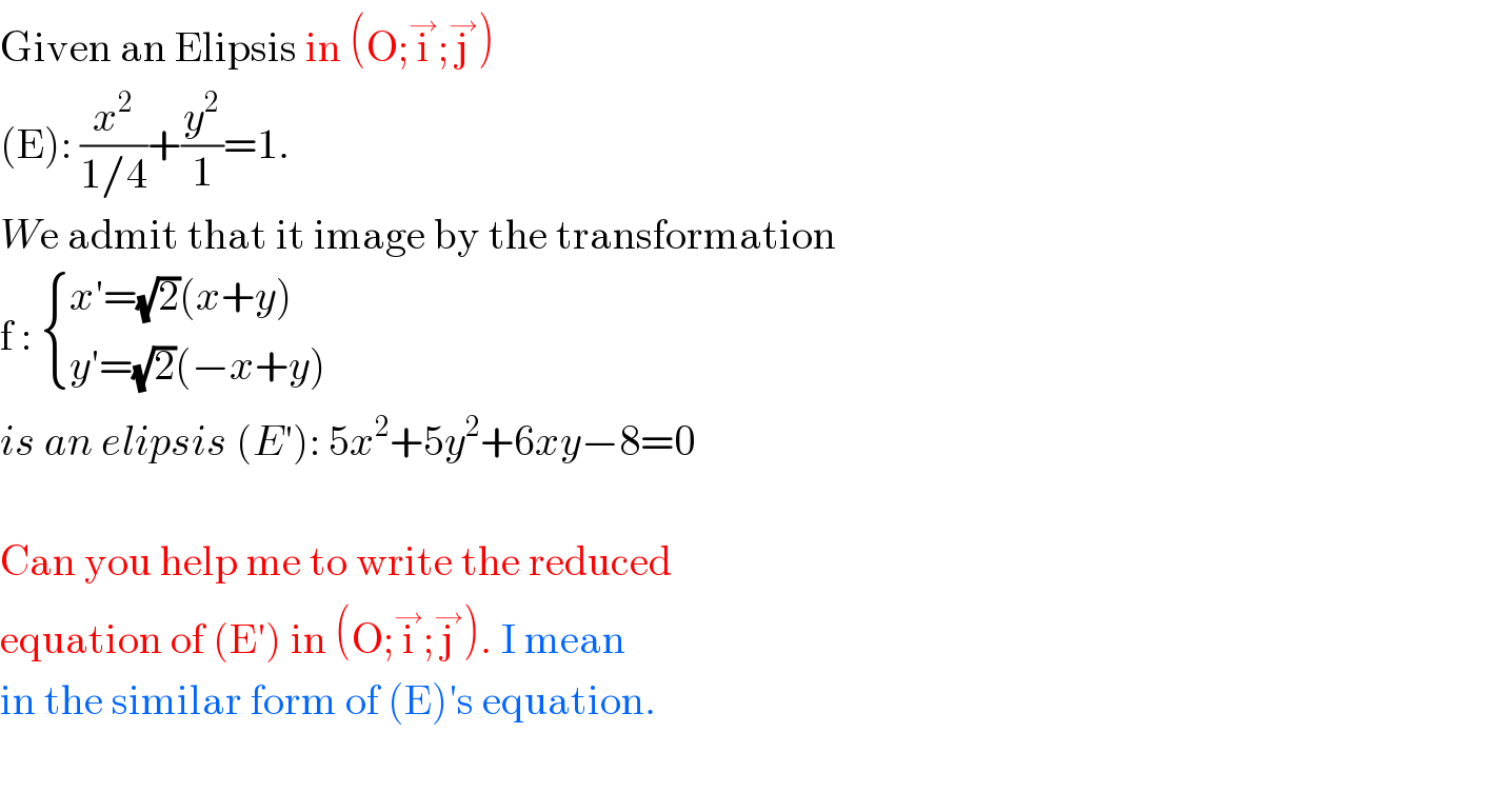 Given an Elipsis in (O;i^→ ;j^→ )  (E): (x^2 /(1/4))+(y^2 /1)=1.   We admit that it image by the transformation   f :  { ((x′=(√2)(x+y))),((y′=(√2)(−x+y) )) :}  is an elipsis (E′): 5x^2 +5y^2 +6xy−8=0    Can you help me to write the reduced  equation of (E′) in (O;i^→ ;j^→ ). I mean  in the similar form of (E)′s equation.    