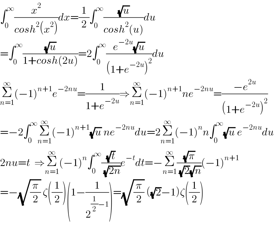 ∫_0 ^∞ (x^2 /(cosh^2 (x^2 )))dx=(1/2)∫_0 ^∞ ((√u)/(cosh^2 (u)))du  =∫_0 ^∞ ((√u)/(1+cosh(2u)))=2∫_0 ^∞ ((e^(−2u) (√u))/((1+e^(−2u) )^2 ))du  Σ_(n=1) ^∞ (−1)^(n+1) e^(−2nu) =(1/(1+e^(−2u) ))⇒Σ_(n=1) ^∞ (−1)^(n+1) ne^(−2nu) =((−e^(2u) )/((1+e^(−2u) )^2 ))    =−2∫_0 ^∞ Σ_(n=1) ^∞ (−1)^(n+1) (√u) ne^(−2nu) du=2Σ_(n=1) ^∞ (−1)^n n∫_0 ^∞ (√u) e^(−2nu) du  2nu=t  ⇒Σ_(n=1) ^∞ (−1)^n ∫_0 ^∞ ((√t)/( (√(2n))))e^(−t) dt=−Σ_(n=1) ^∞ ((√π)/( (√2)(√n)))(−1)^(n+1)   =−(√(π/2)) ζ((1/2))(1−(1/2^((1/2)−1) ))=(√(π/2)) ((√2)−1)ζ((1/2))    