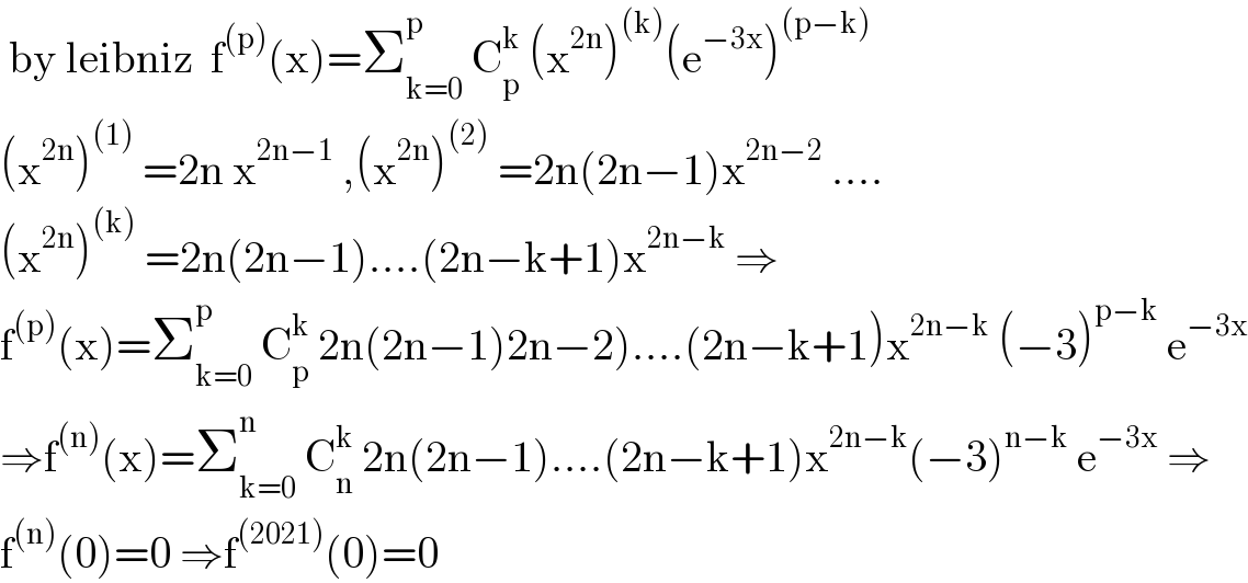  by leibniz  f^((p)) (x)=Σ_(k=0) ^p  C_p ^k  (x^(2n) )^((k)) (e^(−3x) )^((p−k))   (x^(2n) )^((1))  =2n x^(2n−1)  ,(x^(2n) )^((2))  =2n(2n−1)x^(2n−2)  ....  (x^(2n) )^((k))  =2n(2n−1)....(2n−k+1)x^(2n−k)  ⇒  f^((p)) (x)=Σ_(k=0) ^p  C_p ^k  2n(2n−1)2n−2)....(2n−k+1)x^(2n−k)  (−3)^(p−k)  e^(−3x)   ⇒f^((n)) (x)=Σ_(k=0) ^n  C_n ^k  2n(2n−1)....(2n−k+1)x^(2n−k) (−3)^(n−k)  e^(−3x)  ⇒  f^((n)) (0)=0 ⇒f^((2021)) (0)=0  