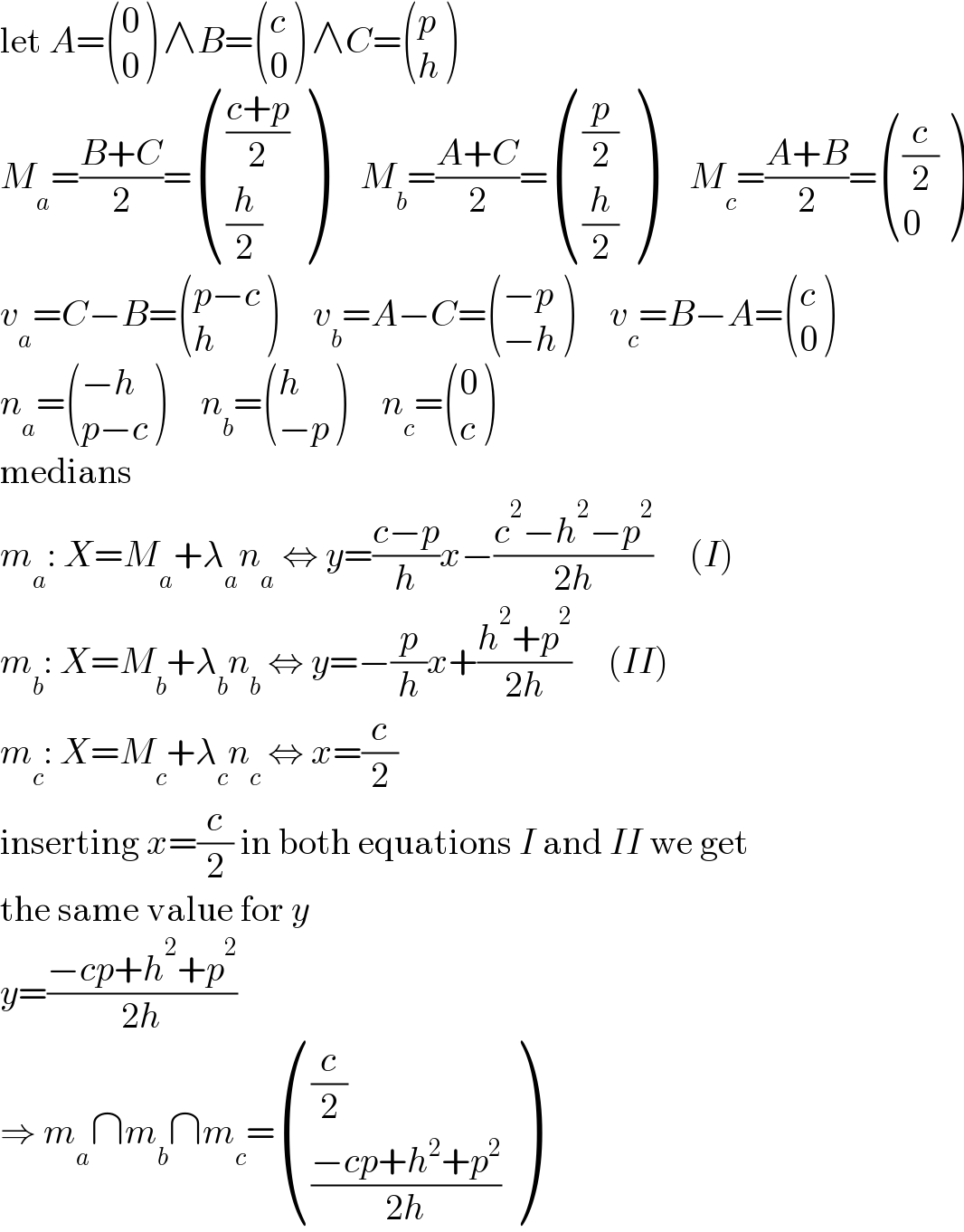 let A= ((0),(0) ) ∧B= ((c),(0) ) ∧C= ((p),(h) )  M_a =((B+C)/2)= ((((c+p)/2)),((h/2)) )     M_b =((A+C)/2)= (((p/2)),((h/2)) )     M_c =((A+B)/2)= (((c/2)),(0) )  v_a =C−B= (((p−c)),(h) )     v_b =A−C= (((−p)),((−h)) )     v_c =B−A= ((c),(0) )  n_a = (((−h)),((p−c)) )     n_b = ((h),((−p)) )     n_c = ((0),(c) )  medians  m_a : X=M_a +λ_a n_a  ⇔ y=((c−p)/h)x−((c^2 −h^2 −p^2 )/(2h))     (I)  m_b : X=M_b +λ_b n_b  ⇔ y=−(p/h)x+((h^2 +p^2 )/(2h))     (II)  m_c : X=M_c +λ_c n_c  ⇔ x=(c/2)  inserting x=(c/2) in both equations I and II we get  the same value for y  y=((−cp+h^2 +p^2 )/(2h))  ⇒ m_a ∩m_b ∩m_c = (((c/2)),(((−cp+h^2 +p^2 )/(2h))) )  