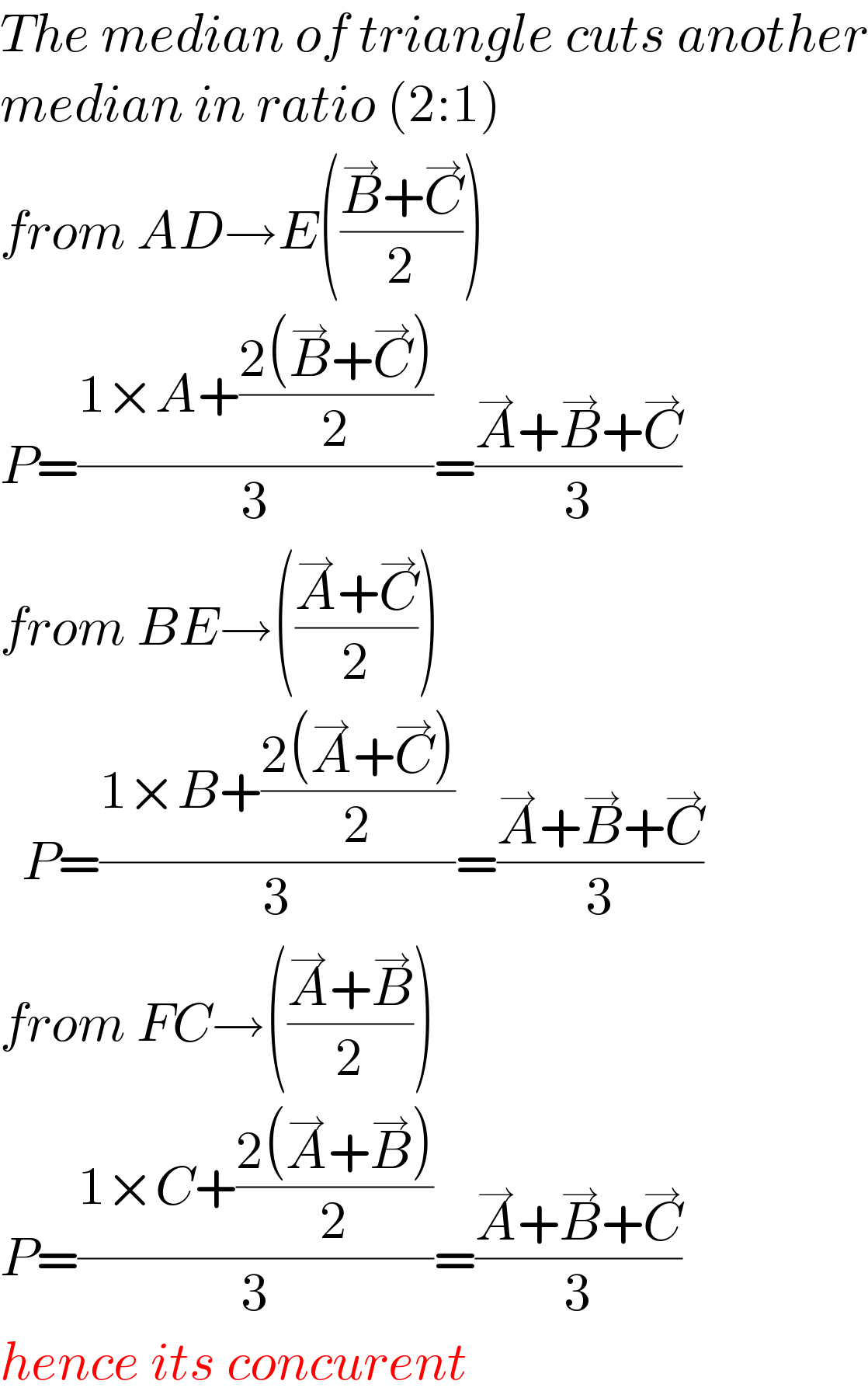 The median of triangle cuts another  median in ratio (2:1)  from AD→E(((B^→ +C^→ )/2))  P=((1×A+((2(B^→ +C^→ ))/2))/3)=((A^→ +B^→ +C^→ )/3)  from BE→(((A^→ +C^→ )/2))    P=((1×B+((2(A^→ +C^→ ))/2))/3)=((A^→ +B^→ +C^→ )/3)  from FC→(((A^→ +B^→ )/2))  P=((1×C+((2(A^→ +B^→ ))/2))/3)=((A^→ +B^→ +C^→ )/3)  hence its concurent  