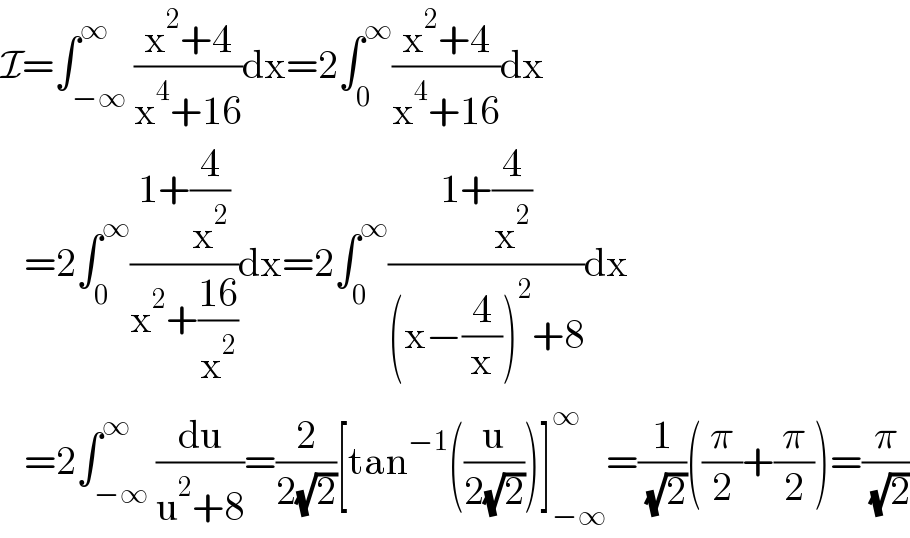 I=∫_(−∞) ^∞ ((x^2 +4)/(x^4 +16))dx=2∫_0 ^∞ ((x^2 +4)/(x^4 +16))dx     =2∫_0 ^∞ ((1+(4/x^2 ))/(x^2 +((16)/x^2 )))dx=2∫_0 ^∞ ((1+(4/x^2 ))/((x−(4/x))^2 +8))dx     =2∫_(−∞) ^∞ (du/(u^2 +8))=(2/(2(√2)))[tan^(−1) ((u/(2(√2))))]_(−∞) ^∞ =(1/( (√2)))((π/2)+(π/2))=(π/( (√2)))  