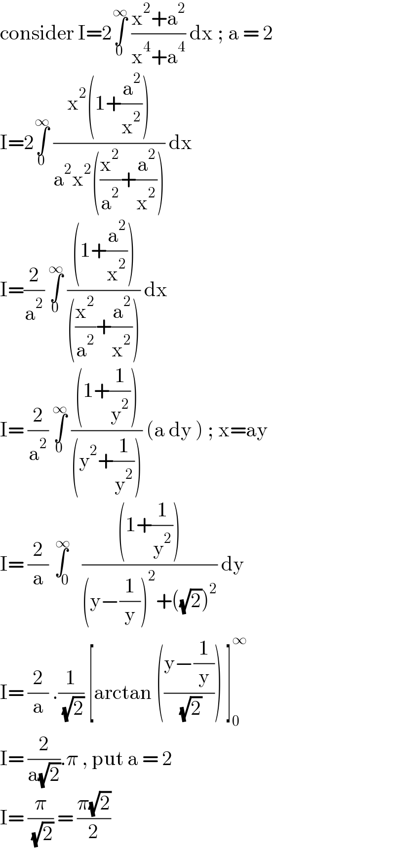 consider I=2∫_0 ^∞  ((x^2 +a^2 )/(x^4 +a^4 )) dx ; a = 2  I=2∫_0 ^∞  ((x^2 (1+(a^2 /x^2 )))/(a^2 x^2 ((x^2 /a^2 )+(a^2 /x^2 )))) dx  I=(2/a^2 ) ∫_0 ^∞  (((1+(a^2 /x^2 )))/(((x^2 /a^2 )+(a^2 /x^2 )))) dx   I= (2/a^2 ) ∫_0 ^∞  (((1+(1/y^2 )))/((y^2 +(1/y^2 )))) (a dy ) ; x=ay  I= (2/a) ∫_0 ^( ∞)  (((1+(1/y^2 )))/((y−(1/y))^2 +((√2))^2 )) dy  I= (2/a) .(1/( (√2))) [arctan (((y−(1/y))/( (√2)))) ]_0 ^∞   I= (2/(a(√2))).π , put a = 2  I= (π/( (√2))) = ((π(√2))/2)  