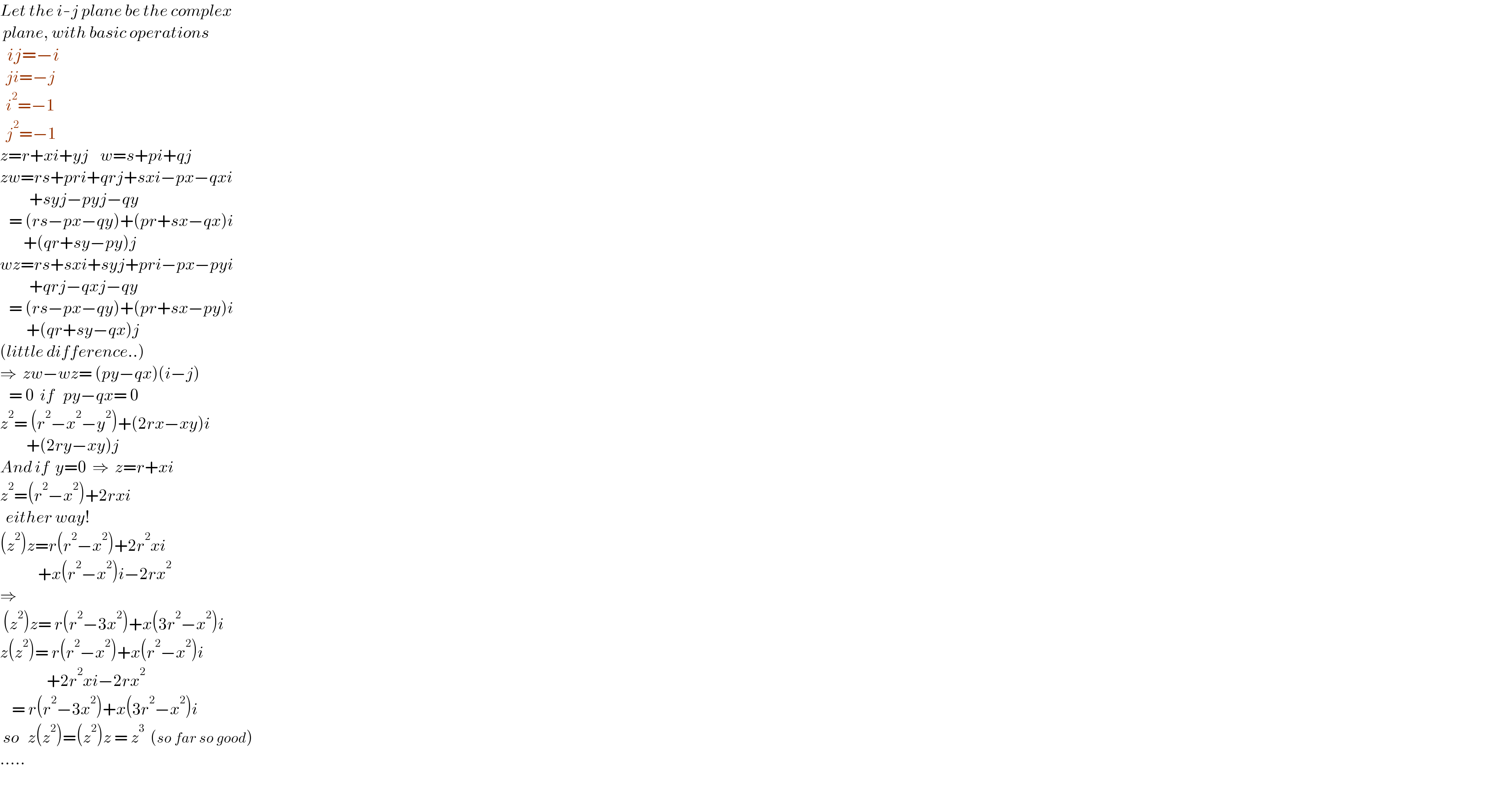 Let the i-j plane be the complex   plane, with basic operations    ij=−i    ji=−j    i^2 =−1    j^2 =−1  z=r+xi+yj    w=s+pi+qj  zw=rs+pri+qrj+sxi−px−qxi            +syj−pyj−qy     = (rs−px−qy)+(pr+sx−qx)i          +(qr+sy−py)j  wz=rs+sxi+syj+pri−px−pyi            +qrj−qxj−qy     = (rs−px−qy)+(pr+sx−py)i           +(qr+sy−qx)j  (little difference..)  ⇒  zw−wz= (py−qx)(i−j)     = 0  if   py−qx= 0  z^2 = (r^2 −x^2 −y^2 )+(2rx−xy)i           +(2ry−xy)j  And if  y=0  ⇒  z=r+xi  z^2 =(r^2 −x^2 )+2rxi    either way!  (z^2 )z=r(r^2 −x^2 )+2r^2 xi               +x(r^2 −x^2 )i−2rx^2   ⇒   (z^2 )z= r(r^2 −3x^2 )+x(3r^2 −x^2 )i  z(z^2 )= r(r^2 −x^2 )+x(r^2 −x^2 )i                  +2r^2 xi−2rx^2       = r(r^2 −3x^2 )+x(3r^2 −x^2 )i   so   z(z^2 )=(z^2 )z = z^3   (so far so good)  .....    
