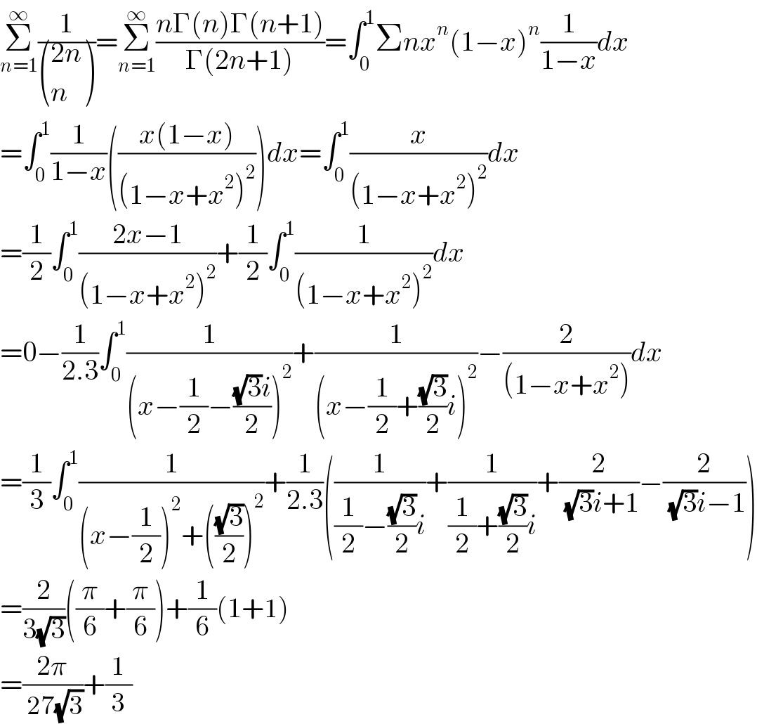 Σ_(n=1) ^∞ (1/ (((2n)),(n) ))=Σ_(n=1) ^∞ ((nΓ(n)Γ(n+1))/(Γ(2n+1)))=∫_0 ^1 Σnx^n (1−x)^n (1/(1−x))dx  =∫_0 ^1 (1/(1−x))(((x(1−x))/((1−x+x^2 )^2 )))dx=∫_0 ^1 (x/((1−x+x^2 )^2 ))dx  =(1/2)∫_0 ^1 ((2x−1)/((1−x+x^2 )^2 ))+(1/2)∫_0 ^1 (1/((1−x+x^2 )^2 ))dx  =0−(1/(2.3))∫_0 ^1 (1/((x−(1/2)−(((√3)i)/2))^2 ))+(1/((x−(1/2)+((√3)/2)i)^2 ))−(2/((1−x+x^2 )))dx  =(1/3)∫_0 ^1 (1/((x−(1/2))^2 +(((√3)/2))^2 ))+(1/(2.3))((1/((1/2)−((√3)/2)i))+(1/((1/2)+((√3)/2)i))+(2/( (√3)i+1))−(2/( (√3)i−1)))  =(2/(3(√3)))((π/6)+(π/6))+(1/6)(1+1)  =((2π)/( 27(√3)))+(1/3)  