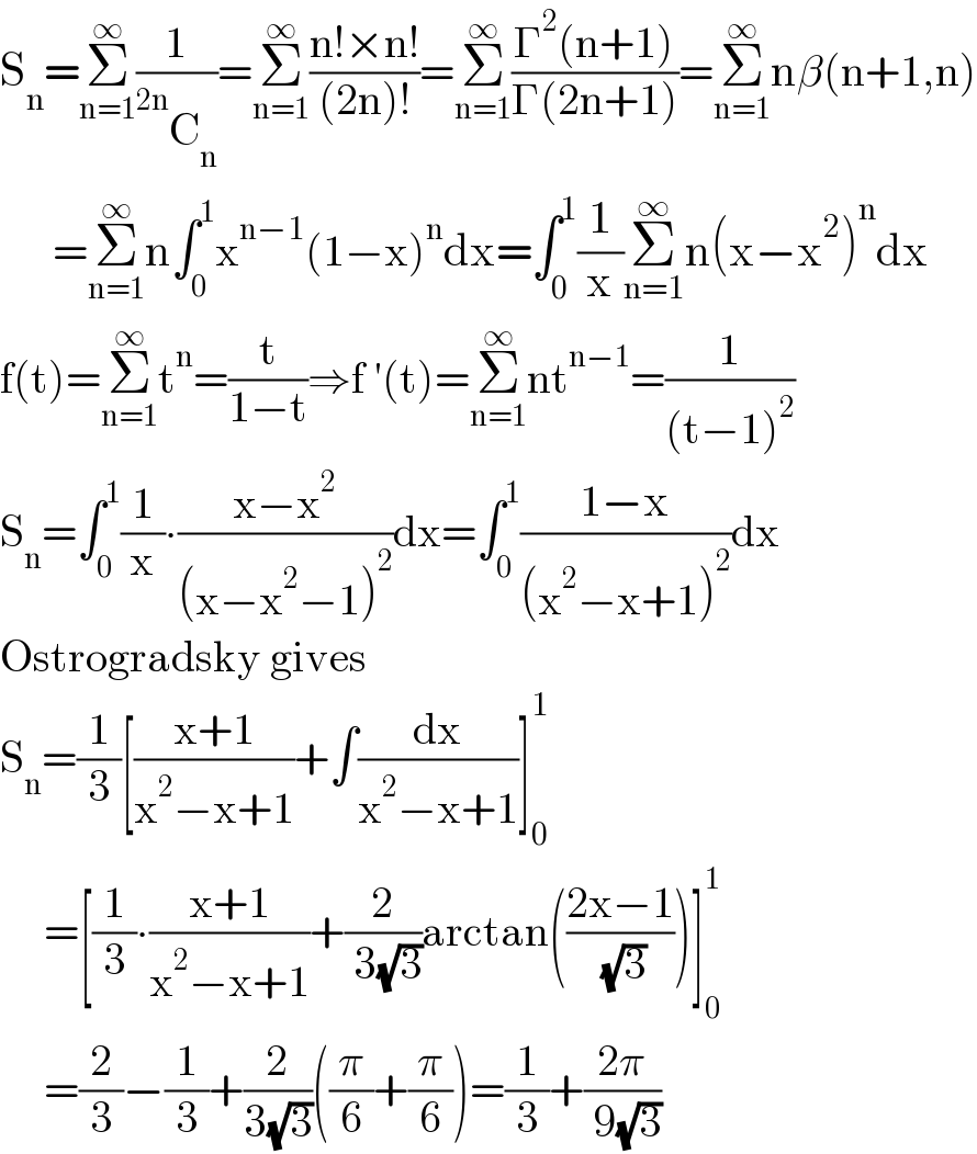 S_n =Σ_(n=1) ^∞ (1/( ^(2n) C_n ))=Σ_(n=1) ^∞ ((n!×n!)/((2n)!))=Σ_(n=1) ^∞ ((Γ^2 (n+1))/(Γ(2n+1)))=Σ_(n=1) ^∞ nβ(n+1,n)        =Σ_(n=1) ^∞ n∫_0 ^1 x^(n−1) (1−x)^n dx=∫_0 ^1 (1/x)Σ_(n=1) ^∞ n(x−x^2 )^n dx  f(t)=Σ_(n=1) ^∞ t^n =(t/(1−t))⇒f ′(t)=Σ_(n=1) ^∞ nt^(n−1) =(1/((t−1)^2 ))  S_n =∫_0 ^1 (1/x)∙((x−x^2 )/((x−x^2 −1)^2 ))dx=∫_0 ^1 ((1−x)/((x^2 −x+1)^2 ))dx   Ostrogradsky gives  S_n =(1/3)[((x+1)/(x^2 −x+1))+∫(dx/(x^2 −x+1))]_0 ^1        =[(1/3)∙((x+1)/(x^2 −x+1))+(2/( 3(√3)))arctan(((2x−1)/( (√3))))]_0 ^1        =(2/3)−(1/3)+(2/(3(√3)))((π/6)+(π/6))=(1/3)+((2π)/( 9(√3)))  