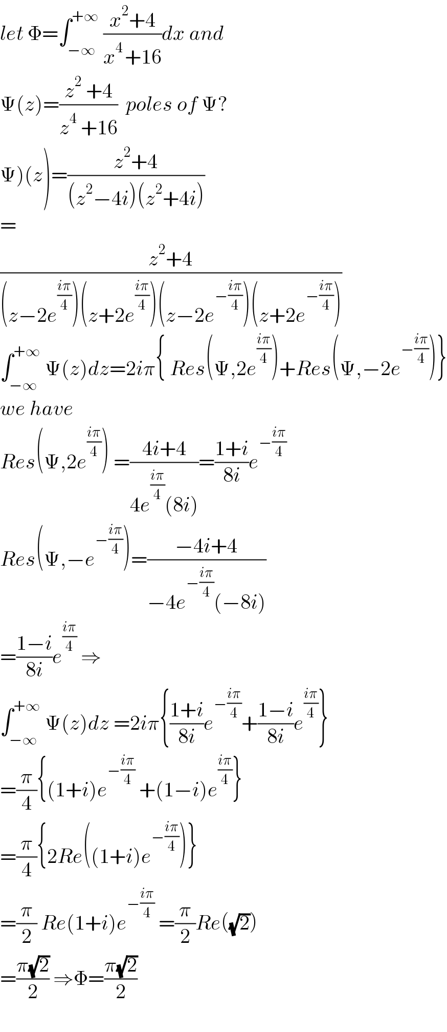 let Φ=∫_(−∞) ^(+∞)  ((x^2 +4)/(x^(4 ) +16))dx and  Ψ(z)=((z^2  +4)/(z^4  +16))  poles of Ψ?  Ψ)(z)=((z^2 +4)/((z^2 −4i)(z^2 +4i)))  =  ((z^2 +4)/((z−2e^((iπ)/4) )(z+2e^((iπ)/4) )(z−2e^(−((iπ)/4)) )(z+2e^(−((iπ)/4)) )))  ∫_(−∞) ^(+∞)  Ψ(z)dz=2iπ{ Res(Ψ,2e^((iπ)/4) )+Res(Ψ,−2e^(−((iπ)/4)) )}  we have  Res(Ψ,2e^((iπ)/4) ) =((4i+4)/(4e^((iπ)/4) (8i)))=((1+i)/(8i))e^(−((iπ)/4))   Res(Ψ,−e^(−((iπ)/4)) )=((−4i+4)/(−4e^(−((iπ)/4)) (−8i)))  =((1−i)/(8i))e^((iπ)/4)  ⇒  ∫_(−∞) ^(+∞)  Ψ(z)dz =2iπ{((1+i)/(8i))e^(−((iπ)/4)) +((1−i)/(8i))e^((iπ)/4) }  =(π/4){(1+i)e^(−((iπ)/4))  +(1−i)e^((iπ)/4) }  =(π/4){2Re((1+i)e^(−((iπ)/4)) )}  =(π/2) Re(1+i)e^(−((iπ)/4))  =(π/2)Re((√2))  =((π(√2))/2) ⇒Φ=((π(√2))/2)    