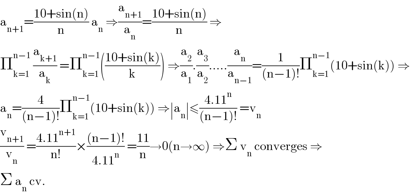 a_(n+1) =((10+sin(n))/n) a_n  ⇒(a_(n+1) /a_n )=((10+sin(n))/n) ⇒  Π_(k=1) ^(n−1)  (a_(k+1) /a_k ) =Π_(k=1) ^(n−1) (((10+sin(k))/k)) ⇒(a_2 /a_1 ).(a_3 /a_2 ).....(a_n /a_(n−1) )=(1/((n−1)!))Π_(k=1) ^(n−1) (10+sin(k)) ⇒  a_n =(4/((n−1)!))Π_(k=1) ^(n−1) (10+sin(k)) ⇒∣a_n ∣≤((4.11^n )/((n−1)!)) =v_n   (v_(n+1) /v_n ) =((4.11^(n+1) )/(n!))×(((n−1)!)/(4.11^n )) =((11)/n)→0(n→∞) ⇒Σ v_n  converges ⇒  Σ a_n  cv.  