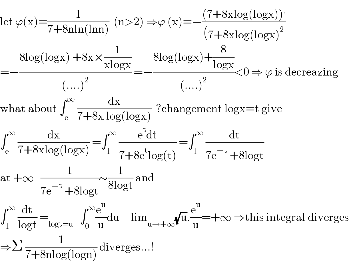 let ϕ(x)=(1/(7+8nln(lnn)))  (n>2) ⇒ϕ^′ (x)=−(((7+8xlog(logx))^′ )/((7+8xlog(logx)^2 ))  =−((8log(logx) +8x×(1/(xlogx)))/((....)^2 )) =−((8log(logx)+(8/(logx)))/((....)^2 ))<0 ⇒ ϕ is decreazing  what about ∫_e ^∞  (dx/(7+8x log(logx)))  ?changement logx=t give  ∫_e ^∞  (dx/(7+8xlog(logx))) =∫_1 ^∞  ((e^t dt)/(7+8e^t log(t))) =∫_1 ^∞  (dt/(7e^(−t)  +8logt))  at +∞   (1/(7e^(−t)  +8logt))∼(1/(8logt)) and  ∫_1 ^∞  (dt/(logt)) =_(logt=u)    ∫_0 ^∞ (e^u /u)du     lim_(u→+∞) (√u).(e^u /u)=+∞ ⇒this integral diverges  ⇒Σ (1/(7+8nlog(logn))) diverges...!  