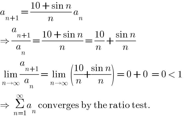 a_(n+1)  = ((10 + sin n)/n) a_n   ⇒ (a_(n+1) /a_n ) = ((10 + sin n)/n) = ((10)/(n )) + ((sin n)/n)   lim_(n→∞) (a_(n+1) /a_n ) = lim_(n→∞)  (((10)/n)+((sin n)/n)) = 0 + 0  = 0 < 1  ⇒  Σ_(n=1) ^∞ a_n  converges by the ratio test.  