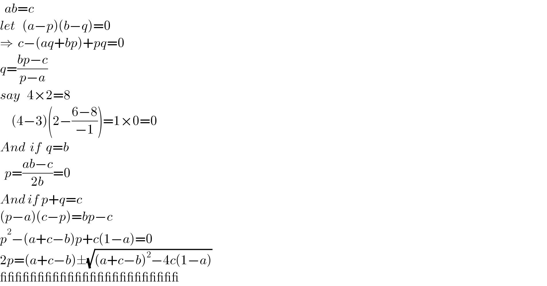   ab=c  let   (a−p)(b−q)=0  ⇒  c−(aq+bp)+pq=0  q=((bp−c)/(p−a))  say   4×2=8       (4−3)(2−((6−8)/(−1)))=1×0=0  And  if  q=b    p=((ab−c)/(2b))=0  And if p+q=c  (p−a)(c−p)=bp−c  p^2 −(a+c−b)p+c(1−a)=0  2p=(a+c−b)±(√((a+c−b)^2 −4c(1−a)))  ________________________  