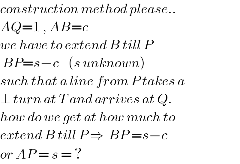 construction method please..  AQ=1 , AB=c  we have to extend B till P   BP=s−c    (s unknown)  such that a line from P takes a   ⊥ turn at T and arrives at Q.  how do we get at how much to  extend B till P ⇒  BP =s−c  or AP = s = ?  