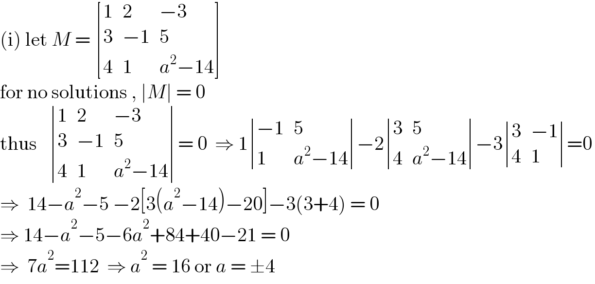 (i) let M =  [(1,2,(−3)),(3,(−1),5),(4,1,(a^2 −14)) ]  for no solutions , ∣M∣ = 0  thus    determinant ((1,2,(−3)),(3,(−1),5),(4,1,(a^2 −14)))= 0  ⇒ 1 determinant (((−1),5),(1,(a^2 −14)))−2 determinant ((3,5),(4,(a^2 −14)))−3 determinant ((3,(−1)),(4,1))=0  ⇒  14−a^2 −5 −2[3(a^2 −14)−20]−3(3+4) = 0  ⇒ 14−a^2 −5−6a^2 +84+40−21 = 0  ⇒  7a^2 =112  ⇒ a^2  = 16 or a = ±4  