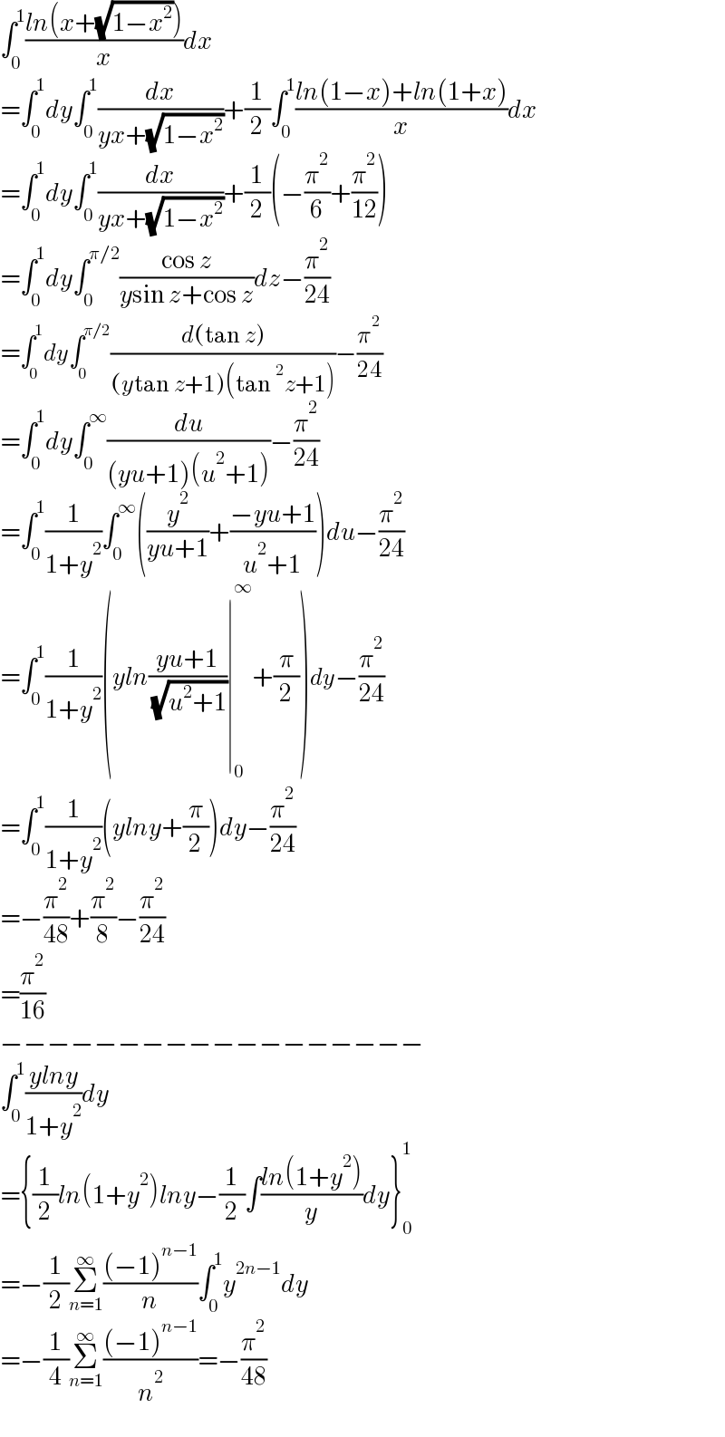∫_0 ^1 ((ln(x+(√(1−x^2 ))))/x)dx  =∫_0 ^1 dy∫_0 ^1 (dx/(yx+(√(1−x^2 ))))+(1/2)∫_0 ^1 ((ln(1−x)+ln(1+x))/x)dx  =∫_0 ^1 dy∫_0 ^1 (dx/(yx+(√(1−x^2 ))))+(1/2)(−(π^2 /6)+(π^2 /(12)))  =∫_0 ^1 dy∫_0 ^(π/2) ((cos z)/(ysin z+cos z))dz−(π^2 /(24))  =∫_0 ^1 dy∫_0 ^(π/2) ((d(tan z))/((ytan z+1)(tan^2 z+1)))−(π^2 /(24))  =∫_0 ^1 dy∫_0 ^∞ (du/((yu+1)(u^2 +1)))−(π^2 /(24))  =∫_0 ^1 (1/(1+y^2 ))∫_0 ^∞ ((y^2 /(yu+1))+((−yu+1)/(u^2 +1)))du−(π^2 /(24))  =∫_0 ^1 (1/(1+y^2 ))(yln((yu+1)/( (√(u^2 +1))))∣_0 ^∞ +(π/2))dy−(π^2 /(24))  =∫_0 ^1 (1/(1+y^2 ))(ylny+(π/2))dy−(π^2 /(24))  =−(π^2 /(48))+(π^2 /8)−(π^2 /(24))  =(π^2 /(16))  −−−−−−−−−−−−−−−−−−  ∫_0 ^1 ((ylny)/(1+y^2 ))dy  ={(1/2)ln(1+y^2 )lny−(1/2)∫((ln(1+y^2 ))/y)dy}_0 ^1   =−(1/2)Σ_(n=1) ^∞ (((−1)^(n−1) )/n)∫_0 ^1 y^(2n−1) dy  =−(1/4)Σ_(n=1) ^∞ (((−1)^(n−1) )/n^2 )=−(π^2 /(48))  