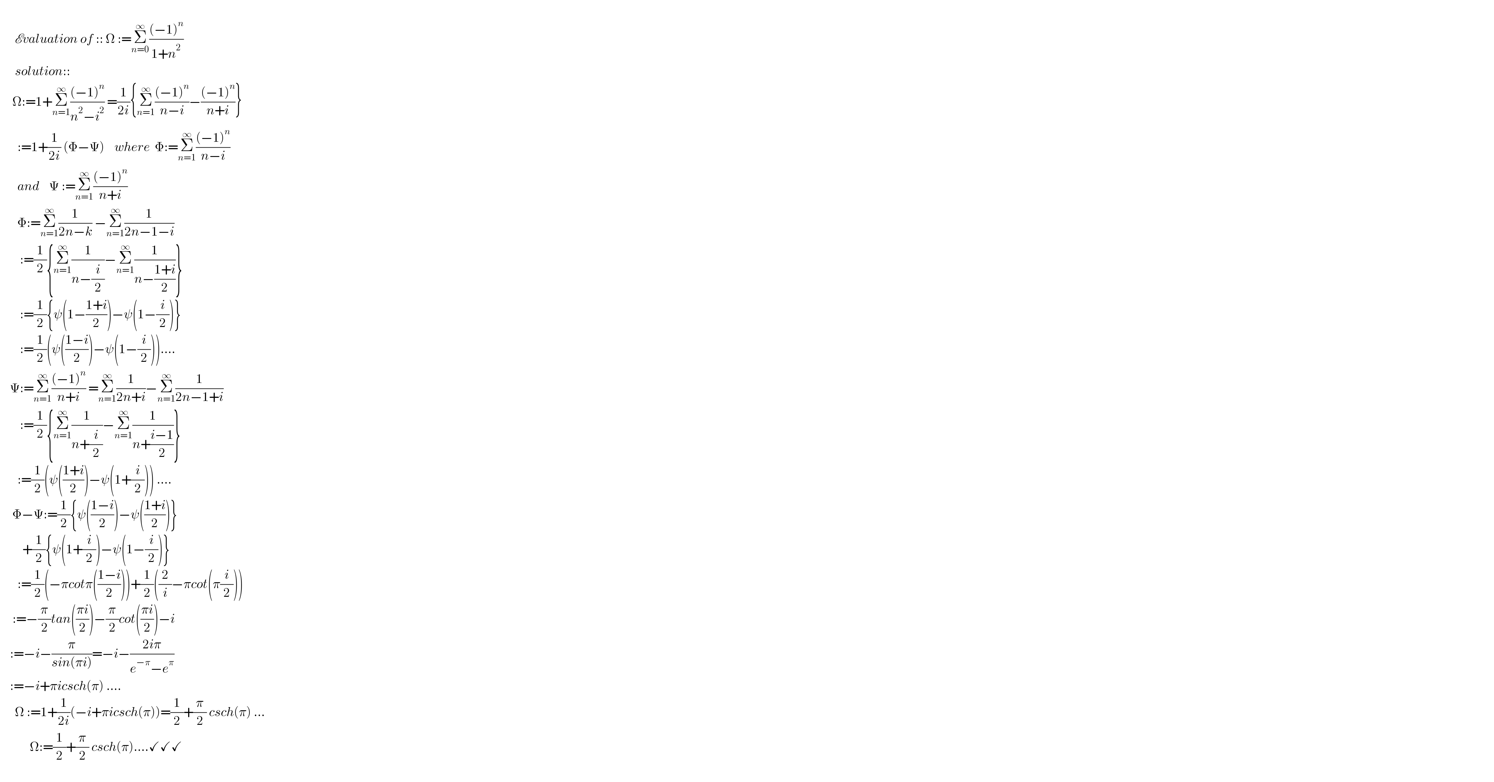         Evaluation of :: Ω :=Σ_(n=0) ^∞ (((−1)^n )/(1+n^2 ))        solution::       Ω:=1+Σ_(n=1) ^∞ (((−1)^n )/(n^2 −i^2 )) =(1/(2i)){Σ_(n=1) ^∞ (((−1)^n )/(n−i))−(((−1)^n )/(n+i))}         :=1+(1/(2i)) (Φ−Ψ)    where  Φ:=Σ_(n=1) ^∞ (((−1)^n )/(n−i))         and    Ψ :=Σ_(n=1) ^∞ (((−1)^n )/(n+i))            Φ:=Σ_(n=1) ^∞ (1/(2n−k)) −Σ_(n=1) ^∞ (1/(2n−1−i))          :=(1/2){Σ_(n=1) ^∞ (1/(n−(i/2)))−Σ_(n=1) ^∞ (1/(n−((1+i)/2)))}          :=(1/2){ψ(1−((1+i)/2))−ψ(1−(i/2))}          :=(1/2)(ψ(((1−i)/2))−ψ(1−(i/2)))....      Ψ:=Σ_(n=1) ^∞ (((−1)^n )/(n+i)) =Σ_(n=1) ^∞ (1/(2n+i))−Σ_(n=1) ^∞ (1/(2n−1+i))          :=(1/2){Σ_(n=1) ^∞ (1/(n+(i/2)))−Σ_(n=1) ^∞ (1/(n+((i−1)/2)))}         :=(1/2)(ψ(((1+i)/2))−ψ(1+(i/2))) ....       Φ−Ψ:=(1/2){ψ(((1−i)/2))−ψ(((1+i)/2))}           +(1/2){ψ(1+(i/2))−ψ(1−(i/2))}         :=(1/2)(−πcotπ(((1−i)/2)))+(1/2)((2/i)−πcot(π(i/2)))       :=−(π/2)tan(((πi)/2))−(π/2)cot(((πi)/2))−i      :=−i−(π/(sin(πi)))=−i−((2iπ)/(e^(−π) −e^π ))      :=−i+πicsch(π) ....        Ω :=1+(1/(2i))(−i+πicsch(π))=(1/2)+(π/2) csch(π) ...              Ω:=(1/2)+(π/2) csch(π)....✓✓✓            