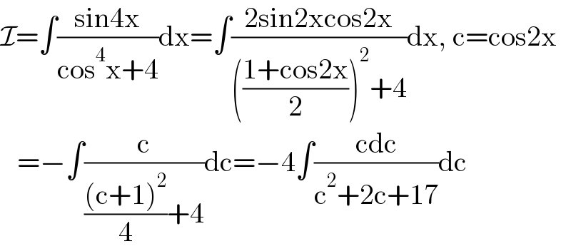 I=∫((sin4x)/(cos^4 x+4))dx=∫((2sin2xcos2x)/((((1+cos2x)/2))^2 +4))dx, c=cos2x     =−∫(c/((((c+1)^2 )/4)+4))dc=−4∫((cdc)/(c^2 +2c+17))dc  