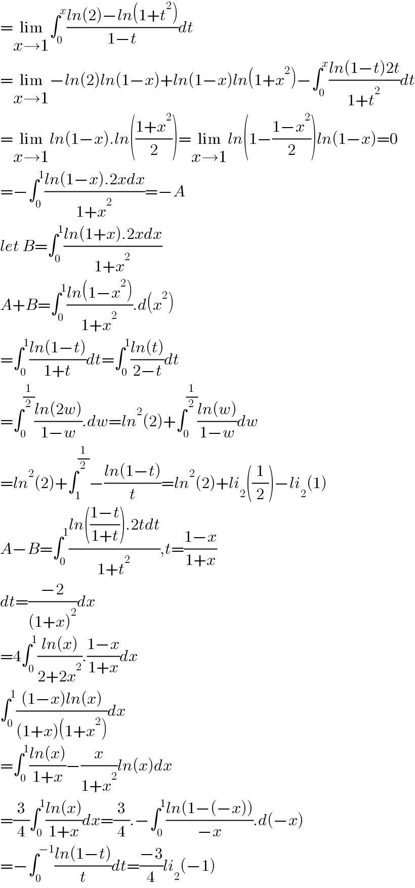 =lim_(x→1) ∫_0 ^x ((ln(2)−ln(1+t^2 ))/(1−t))dt  =lim_(x→1) −ln(2)ln(1−x)+ln(1−x)ln(1+x^2 )−∫_0 ^x ((ln(1−t)2t)/(1+t^2 ))dt  =lim_(x→1) ln(1−x).ln(((1+x^2 )/2))=lim_(x→1) ln(1−((1−x^2 )/2))ln(1−x)=0  =−∫_0 ^1 ((ln(1−x).2xdx)/(1+x^2 ))=−A  let B=∫_0 ^1 ((ln(1+x).2xdx)/(1+x^2 ))  A+B=∫_0 ^1 ((ln(1−x^2 ))/(1+x^2 )).d(x^2 )  =∫_0 ^1 ((ln(1−t))/(1+t))dt=∫_0 ^1 ((ln(t))/(2−t))dt  =∫_0 ^(1/2) ((ln(2w))/(1−w)).dw=ln^2 (2)+∫_0 ^(1/2) ((ln(w))/(1−w))dw  =ln^2 (2)+∫_1 ^(1/2) −((ln(1−t))/t)=ln^2 (2)+li_2 ((1/2))−li_2 (1)  A−B=∫_0 ^1 ((ln(((1−t)/(1+t))).2tdt)/(1+t^2 )),t=((1−x)/(1+x))  dt=((−2)/((1+x)^2 ))dx  =4∫_0 ^1 ((ln(x))/(2+2x^2 )).((1−x)/(1+x))dx  ∫_0 ^1 (((1−x)ln(x))/((1+x)(1+x^2 )))dx  =∫_0 ^1 ((ln(x))/(1+x))−(x/(1+x^2 ))ln(x)dx  =(3/4)∫_0 ^1 ((ln(x))/(1+x))dx=(3/4).−∫_0 ^1 ((ln(1−(−x)))/(−x)).d(−x)  =−∫_0 ^(−1) ((ln(1−t))/t)dt=((−3)/4)li_2 (−1)  