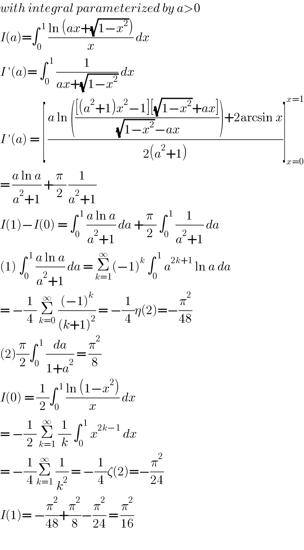 with integral parameterized by a>0  I(a)=∫_0 ^( 1)  ((ln (ax+(√(1−x^2 ))))/x) dx   I ′(a)= ∫_0 ^( 1)  (1/(ax+(√(1−x^2 )))) dx   I ′(a) = [ ((a ln ((([(a^2 +1)x^2 −1][(√(1−x^2 ))+ax])/( (√(1−x^2 ))−ax)))+2arcsin x)/(2(a^2 +1)))]_(x=0) ^(x=1)   = ((a ln a)/(a^2 +1)) +(π/2) (1/(a^2 +1))   I(1)−I(0) = ∫_0 ^( 1)  ((a ln a)/(a^2 +1)) da +(π/2) ∫_0 ^( 1)  (1/(a^2 +1)) da  (1) ∫_0 ^( 1)  ((a ln a)/(a^2 +1)) da = Σ_(k=1) ^∞ (−1)^k  ∫_0 ^( 1)  a^(2k+1)  ln a da  = −(1/4) Σ_(k=0) ^∞  (((−1)^k )/((k+1)^2 )) = −(1/4)η(2)=−(π^2 /(48))  (2)(π/2)∫_0 ^( 1)  (da/(1+a^2 )) = (π^2 /8)  I(0) = (1/2)∫_0 ^( 1)  ((ln (1−x^2 ))/x) dx  = −(1/2) Σ_(k=1) ^∞  (1/k) ∫_0 ^( 1)  x^(2k−1)  dx   = −(1/4)Σ_(k=1) ^∞  (1/k^2 ) = −(1/4)ζ(2)=−(π^2 /(24))  I(1)= −(π^2 /(48))+(π^2 /8)−(π^2 /(24)) = (π^2 /(16))    