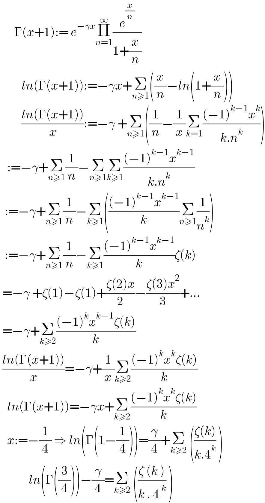       Γ(x+1):= e^(−γx) Π_(n=1) ^∞ (e^(x/n) /(1+(x/n)))           ln(Γ(x+1)):=−γx+Σ_(n≥1) ((x/n)−ln(1+(x/n)))           ((ln(Γ(x+1)))/x):=−γ +Σ_(n≥1) ((1/n)−(1/x)Σ_(k=1) (((−1)^(k−1) x^k )/(k.n^k )))     :=−γ+Σ_(n≥1) (1/n)−Σ_(n≥1) Σ_(k≥1) (((−1)^(k−1) x^(k−1) )/(k.n^k ))    :=−γ+Σ_(n≥1) (1/n)−Σ_(k≥1) ((((−1)^(k−1) x^(k−1) )/k)Σ_(n≥1) (1/n^k ))    :=−γ+Σ_(n≥1) (1/n)−Σ_(k≥1) (((−1)^(k−1) x^(k−1) )/k)ζ(k)   =−γ +ζ(1)−ζ(1)+((ζ(2)x)/2)−((ζ(3)x^2 )/3)+...   =−γ+Σ_(k≥2) (((−1)^k x^(k−1) ζ(k))/k)   ((ln(Γ(x+1)))/x)=−γ+(1/x)Σ_(k≥2) (((−1)^k x^k ζ(k))/k)     ln(Γ(x+1))=−γx+Σ_(k≥2) (((−1)^k x^k ζ(k))/k)     x:=−(1/4) ⇒ ln(Γ(1−(1/4)))=(γ/4)+Σ_(k≥2)  (((ζ(k))/(k.4^k )) )              ln(Γ((3/4)))−(γ/4)=Σ_(k≥2)  (((ζ (k ))/(k . 4^( k) )) )  