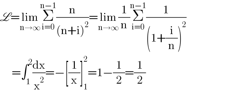 L=lim_(n→∞) Σ_(i=0) ^(n−1) (n/((n+i)^2 ))=lim_(n→∞) (1/n)Σ_(i=0) ^(n−1) (1/((1+(i/n))^2 ))       =∫_1 ^2 (dx/x^2 )=−[(1/x)]_1 ^2 =1−(1/2)=(1/2)  