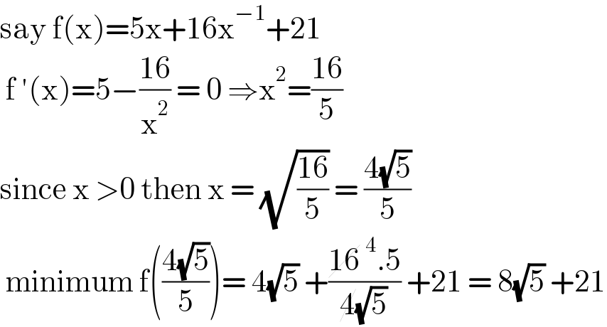 say f(x)=5x+16x^(−1) +21   f ′(x)=5−((16)/x^2 ) = 0 ⇒x^2 =((16)/5)   since x >0 then x = (√((16)/5)) = ((4(√5))/5)   minimum f(((4(√5))/5))= 4(√5) +((16^4 .5)/(4(√5))) +21 = 8(√5) +21  