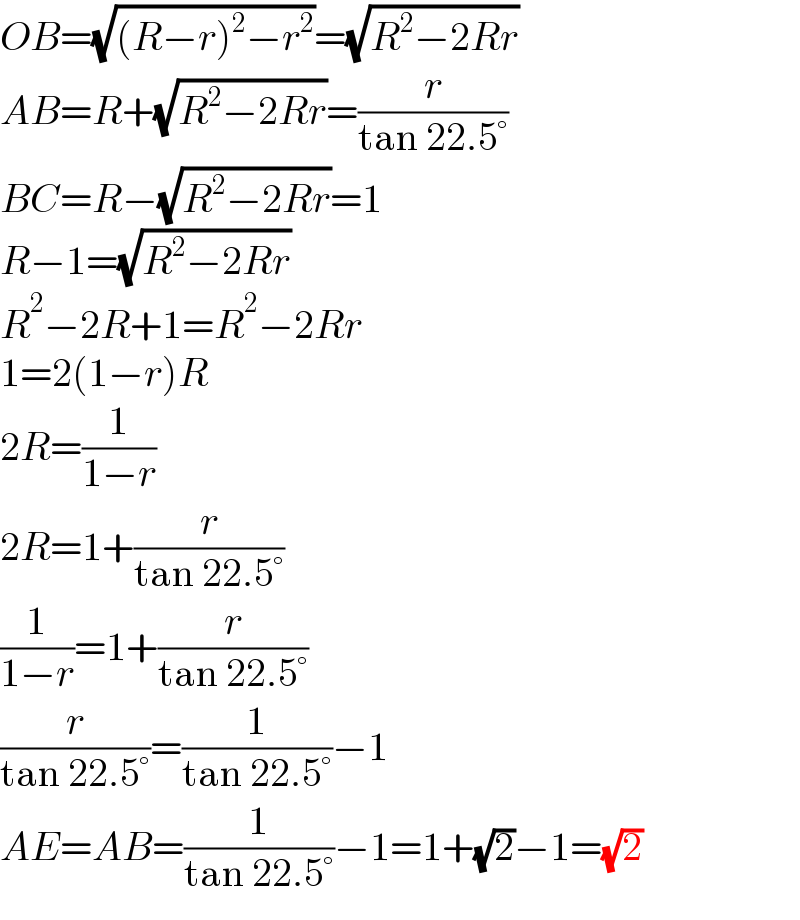 OB=(√((R−r)^2 −r^2 ))=(√(R^2 −2Rr))  AB=R+(√(R^2 −2Rr))=(r/(tan 22.5°))  BC=R−(√(R^2 −2Rr))=1  R−1=(√(R^2 −2Rr))  R^2 −2R+1=R^2 −2Rr  1=2(1−r)R  2R=(1/(1−r))  2R=1+(r/(tan 22.5°))  (1/(1−r))=1+(r/(tan 22.5°))  (r/(tan 22.5°))=(1/(tan 22.5°))−1  AE=AB=(1/(tan 22.5°))−1=1+(√2)−1=(√2)  